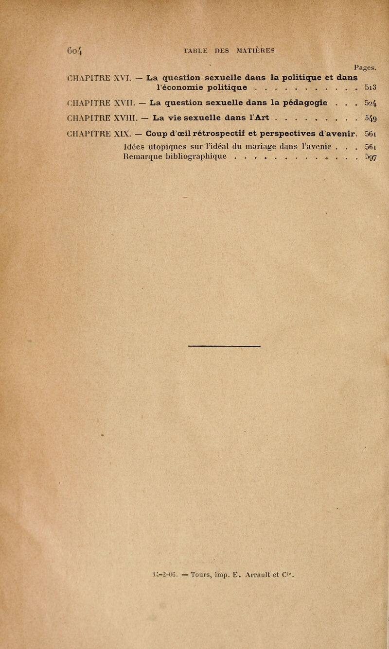 Pages. CHAPITRE XVI. — La question sexuelle dans la politique et dans l'économie politique 5i3 CHAPITRE XVII. — La question sexuelle dans la pédagogie . . . 5a4 CHAPITRE XVIII. — La vie sexuelle dans l'Art 549 CHAPITRE XIX. — Coup d'œil rétrospectif et perspectives d'avenir. 56i Idées utopiques sur l'idéal du mariage dans l'avenir . . . 56i Remarque bibliographique 597 K-2-0G. — Tours, imp. E. Airault et C'