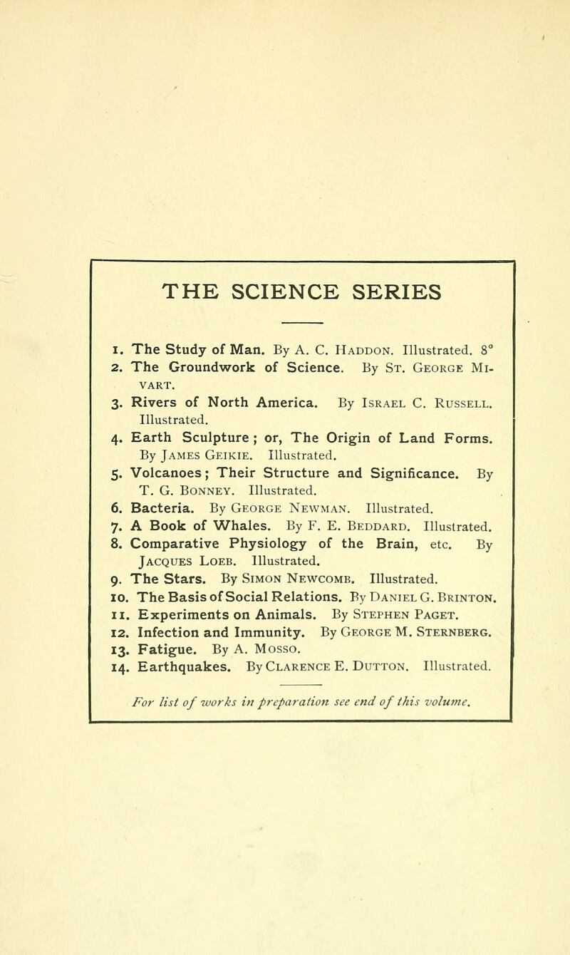 THE SCIENCE SERIES 1. The Study of Man. By A. C. Haddon. Illustrated. 8° 2. The Groundwork of Science. By St. George Mi- VART. 3. Rivers of North America. By Israel C. Russell, Illustrated. 4. Earth Sculpture ; or, The Origin of Land Forms. By James Geikie. Illustrated. 5. Volcanoes; Their Structure and Significance. By T. G. Bonney. Illustrated. 6. Bacteria. By George Newman. Illustrated. 7. A Book of Whales. By F. E. Beddard. Illustrated. 8. Comparative Physiology of the Brain, etc. By Jacques Loeb. Illustrated. 9. The Stars. By Simon Newcomb. Illustrated. ID. The Basis of Social Relations. By Daniel G.Brinton. 11. Experiments on Animals. By Stephen Paget. 12. Infection and Immunity. By George M. Sternberg. 13. Fatigue. By A. Mosso. 14. Earthquakes. By Clarence E. Dutton. Illustrated. For list of 7vorks in preparation see end of this volume.