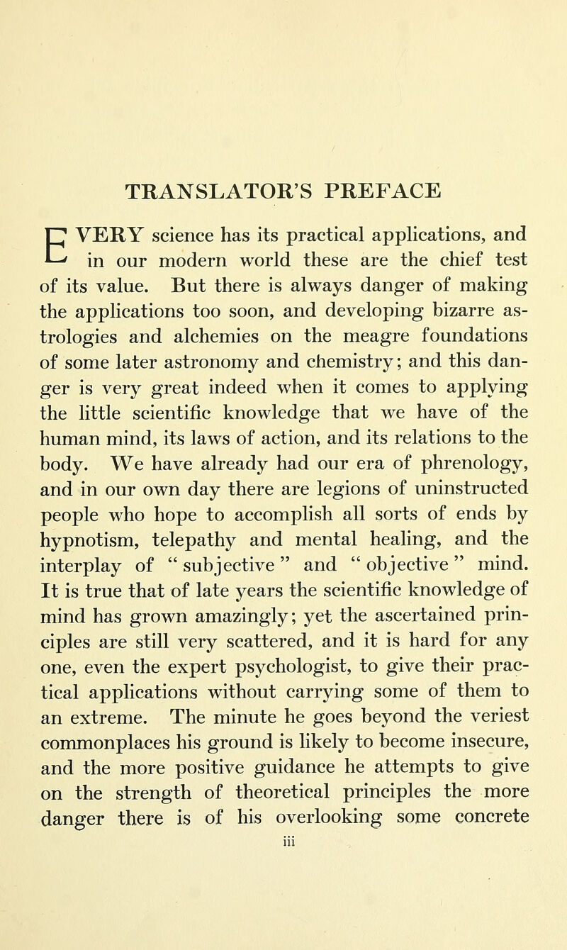 TRANSLATORS PREFACE EVERY science has its practical applications, and in our modern world these are the chief test of its value. But there is always danger of making the applications too soon, and developing bizarre as- trologies and alchemies on the meagre foundations of some later astronomy and chemistry; and this dan- ger is very great indeed when it comes to applying the little scientific knowledge that we have of the human mind, its laws of action, and its relations to the body. We have already had our era of phrenology, and in our own day there are legions of uninstructed people who hope to accomplish all sorts of ends by hypnotism, telepathy and mental healing, and the interplay of  subjective  and  objective  mind. It is true that of late years the scientific knowledge of mind has grown amazingly; yet the ascertained prin- ciples are still very scattered, and it is hard for any one, even the expert psychologist, to give their prac- tical applications without carrying some of them to an extreme. The minute he goes beyond the veriest commonplaces his ground is likely to become insecure, and the more positive guidance he attempts to give on the strength of theoretical principles the more danger there is of his overlooking some concrete