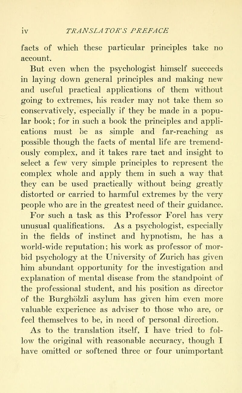 facts of which these particular principles take no account. But even when the psychologist himself succeeds in laying down general principles and making new and useful practical applications of them without going to extremes, his reader may not take them so conservatively, especially if they be made in a popu- lar book; for in such a book the principles and appli- cations must be as simple and far-reaching as possible though the facts of mental life are tremend- ously complex, and it takes rare tact and insight to select a few very simple principles to represent the complex whole and apply them in such a way that they can be used practically without being greatly distorted or carried to harmful extremes by the very people who are in the greatest need of their guidance. For such a task as this Professor Forel has very unusual qualifications. As a psychologist, especially in the fields of instinct and hypnotism, he has a world-wide reputation; his work as professor of mor- bid psychology at the University of Zurich has given him abundant opportunity for the investigation and explanation of mental disease from the standpoint of the professional student, and his position as director of the Burghölzli asylum has given him even more valuable experience as adviser to those who are, or feel themselves to be, in need of personal direction. As to the translation itself, I have tried to fol- low the original with reasonable accuracy, though I have omitted or softened three or four unimportant