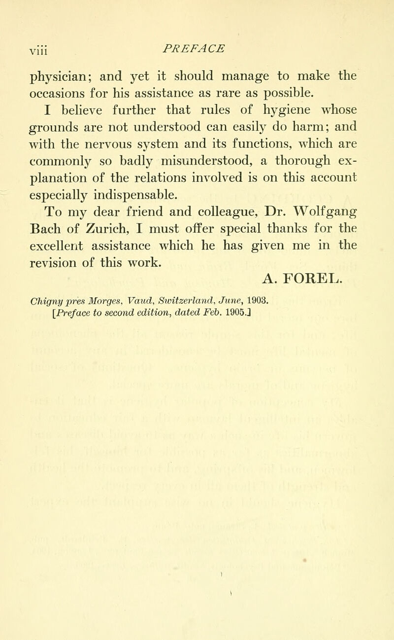 Vlll physician; and yet it should manage to make the occasions for his assistance as rare as possible. I believe further that rules of hygiene whose grounds are not understood can easily do harm; and with the nervous system and its functions, which are commonly so badly misunderstood, a thorough ex- planation of the relations involved is on this account especially indispensable. To my dear friend and colleague, Dr. Wolfgang Bach of Zurich, I must offer special thanks for the excellent assistance which he has given me in the revision of this work. A. FOREL. Chigny pres Morges, Vaud, Switzerland, June, 1903. [^Preface to second edition^ dated Feh, 1905.J