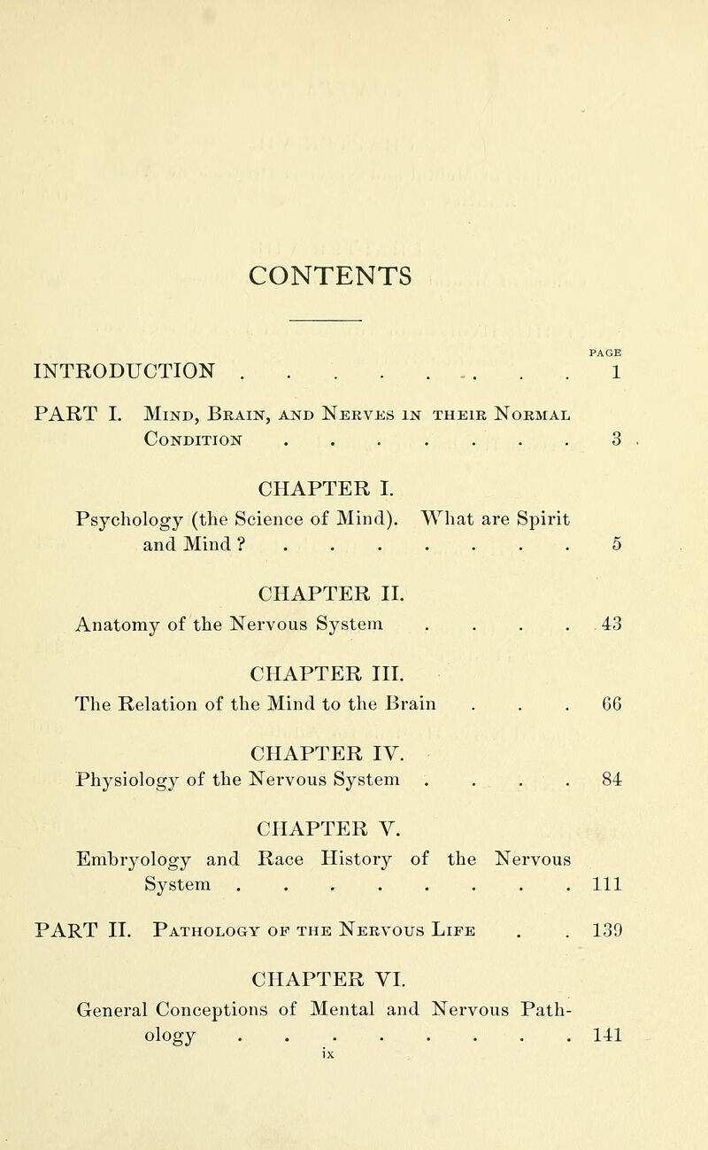 CONTENTS PAGE INTRODUCTION . 1 PART I. Mind, Brain, and Nekvüs in their Normal Condition . . . . . . . 3 CHAPTER I. Psychology (the Science of Mind). What are Spirit and Mind ? 5 CHAPTER II. Anatomy of the Nervous System . . . . .43 CHAPTER III. The Relation of the Mind to the Brain ... 66 CHAPTER IV. Physiology of the Nervous System . . . .84 CHAPTER V. Embryology and Race History of the Nervous System ........ Ill PART II. Pathology of the Nervous Life . .139 CHAPTER VI. General Conceptions of Mental and Nervous Path- ology 141