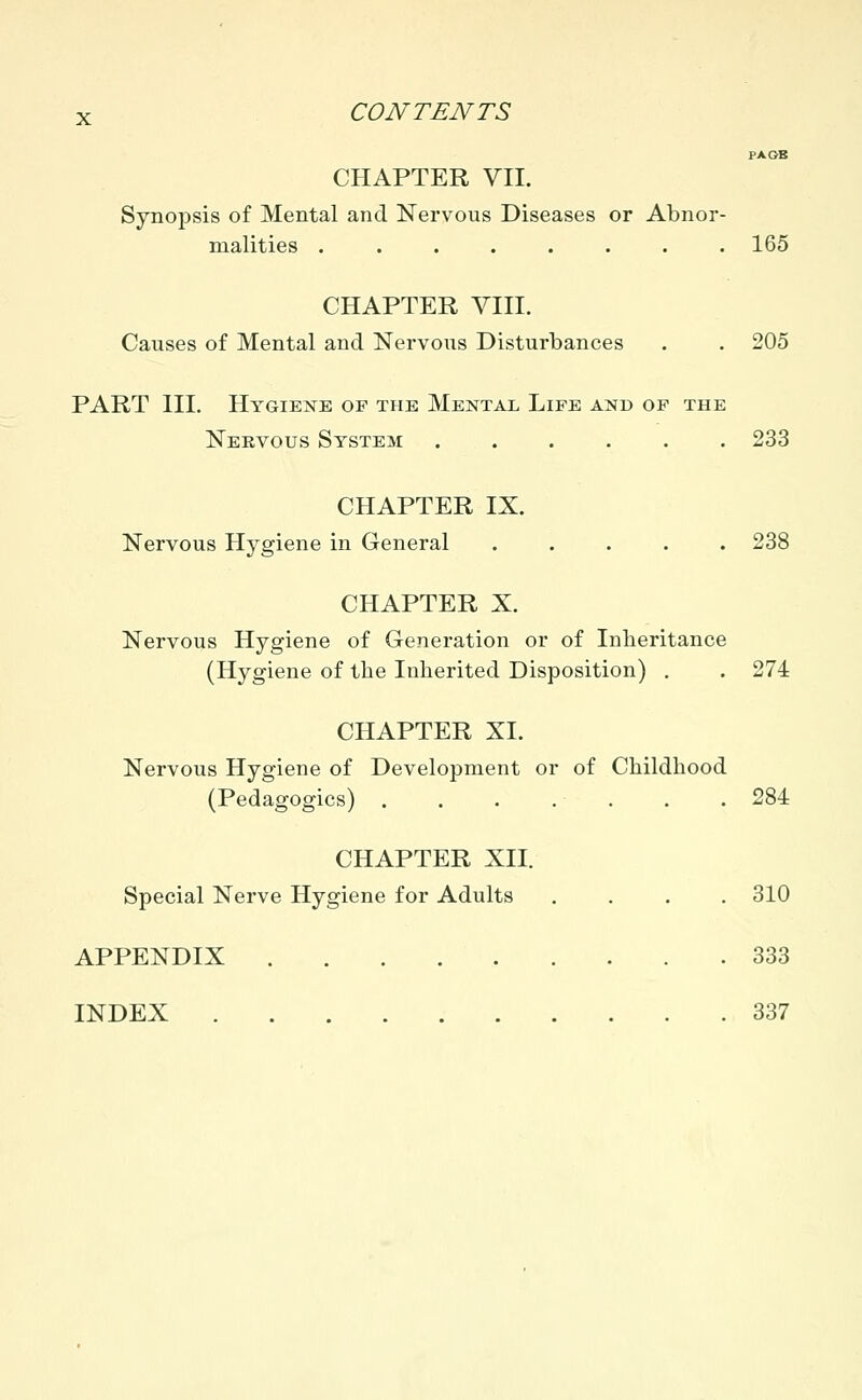 PA OB CHAPTER VII. Synopsis of Mental and Nervous Diseases or Abnor- malities ........ 165 CHAPTER VIII. Causes of Mental and Nervous Disturbances . . 205 PART III. Hygiene of the Mental Life and of the Nervous System 233 CHAPTER IX. Nervous Hygiene in General ..... 238 CHAPTER X. Nervous Hygiene of Generation or of Inheritance (Hygiene of the Inherited Disposition) . . 274 CHAPTER XI. Nervous Hygiene of Development or of Childhood (Pedagogics) 284 CHAPTER XII. Special Nerve Hygiene for Adults .... 310 APPENDIX 333 INDEX 337