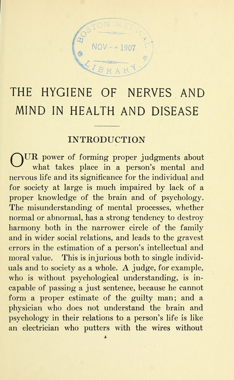 THE HYGIENE OF NERVES AND MIND IN HEALTH AND DISEASE INTRODUCTION /^UR power of forming proper judgments about ^^ what takes place in a person's mental and nervous life and its significance for the individual and for society at large is much impaired by lack of a proper knowledge of the brain and of psychology. The misunderstanding of mental processes, whether normal or abnormal, has a strong tendency to destroy harmony both in the narrower circle of the family and in wider social relations, and leads to the gravest errors in the estimation of a person's intellectual and moral value. This is injurious both to single individ- uals and to society as a whole. A judge, for example, who is without psychological understanding, is in- capable of passing a just sentence, because he cannot form a proper estimate of the guilty man; and a physician who does not understand the brain and psychology in their relations to a person's life is like an electrician who putters with the wires without