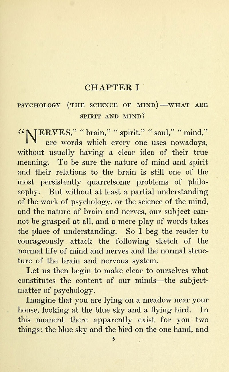 CHAPTER I PSYCHOLOGY (tHE SCIENCE OF MIND) WHAT AEE SPIRIT AND MIND? ^^NJERVES, brain, spirit, soul, mind, '■ ^ are words which every one uses nowadays, without usually having a clear idea of their true meaning. To be sure the nature of mind and spirit and their relations to the brain is still one of the most persistently quarrelsome problems of philo- sophy. But without at least a partial understanding of the work of psychology, or the science of the mind, and the nature of brain and nerves, our subject can- not be grasped at all, and a mere play of words takes the place of understanding. So I beg the reader to courageously attack the following sketch of the normal life of mind and nerves and the normal struc- ture of the brain and nervous system. Let us then begin to make clear to ourselves what constitutes the content of our minds—the subject- matter of psychology. Imagine that you are lying on a meadow near your house, looking at the blue sky and a flying bird. In this moment there apparently exist for you two things: the blue sky and the bird on the one hand, and