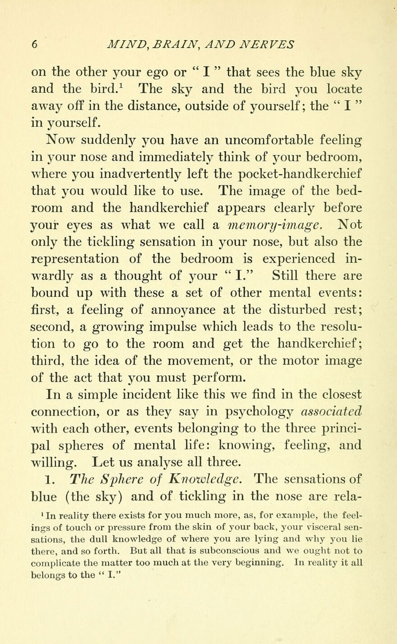 on the other your ego or  I  that sees the blue sky and the bird/ The sky and the bird you locate away off in the distance, outside of yourself; the  I  in yourself. Now suddenly you have an uncomfortable feeling in your nose and immediately think of your bedroom, where you inadvertently left the pocket-handkerchief that you would like to use. The image of the bed- room and the handkerchief appears clearly before your eyes as what we call a memory-image. Not only the tickling sensation in your nose, but also the representation of the bedroom is experienced in- wardly as a thought of your I. Still there are bound up with these a set of other mental events: first, a feeling of annoyance at the disturbed rest; second, a growing impulse which leads to the resolu- tion to go to the room and get the handkerchief; third, the idea of the movement, or the motor image of the act that you must perform. In a simple incident like this we find in the closest connection, or as they say in psychology associated with each other, events belonging to the three princi- pal spheres of mental life: knowing, feeling, and willing. Let us analyse all three. 1. The Sphere of Knowledge. The sensations of blue (the sky) and of tickling in the nose are rela- ' In reality there exists for you much more, as, for example, the feel- ings of touch or pressure from the skin of your back, your visceral sen- sations, the dull knowledge of where you are lying and why you lie there, and so forth. But all that is subconscious and we ought not to complicate the matter too much at the very beginning. In reality it all belongs to the  I.