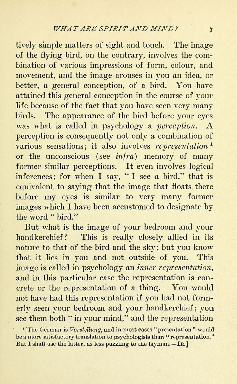 tively simple matters of sight and touch. The image of the flying bird, on the contrary, involves the com- bination of various impressions of form, colour, and movement, and the image arouses in you an idea, or better, a general conception, of a bird. You have attained this general conception in the course of your life because of the fact that you have seen very many birds. The appearance of the bird before your eyes was what is called in psychology a perception. A perception is consequently not only a combination of various sensations; it also involves representation ^ or the unconscious (see infra) memory of many former similar perceptions. It even involves logical inferences; for when I say, I see a bird, that is equivalent to saying that the image that floats there before my eyes is similar to very many former images which I have been accustomed to designate by the word  bird. But what is the image of j^^our bedroom and your handkerchief? This is really closely allied in its nature to that of the bird and the sky; but you know that it lies in you and not outside of you. This image is called in psychology an inner representation, and in this particular case the representation is con- crete or the representation of a thing. You would not have had this representation if you had not form- erly seen your bedroom and your handkerchief; you see them both  in your mind, and the representation ' [The German is Vorstellung, and in most cases presentation  would be a more satisfactory translation to psychologists than representation, But I shall use the latter, as less puzzling to the layman. —Tä.J