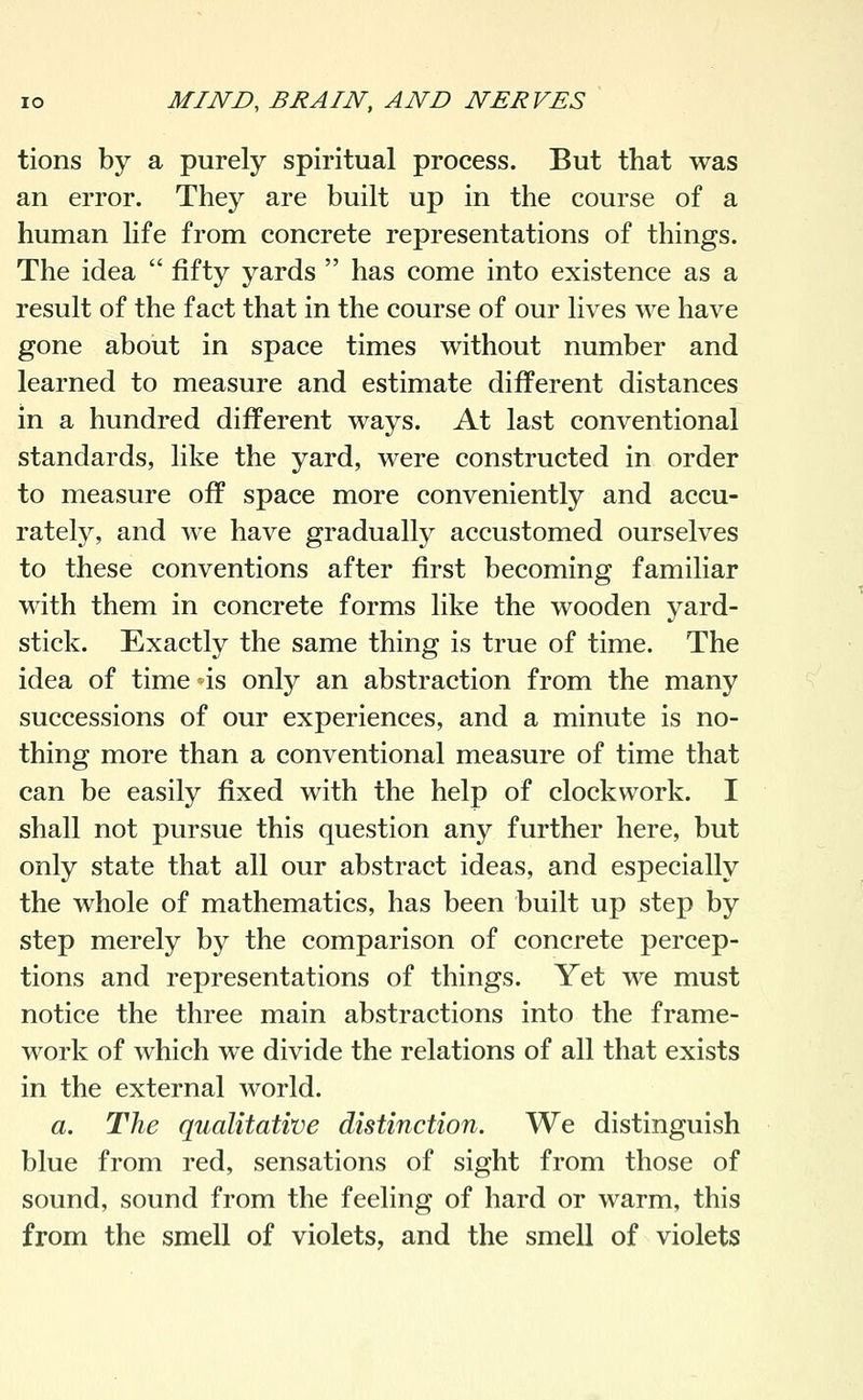 tions by a purely spiritual process. But that was an error. They are built up in the course of a human life from concrete representations of things. The idea  fifty yards  has come into existence as a result of the fact that in the course of our lives we have gone about in space times without number and learned to measure and estimate different distances in a hundred different ways. At last conventional standards, like the yard, were constructed in order to measure off space more conveniently and accu- rately, and we have gradually accustomed ourselves to these conventions after first becoming familiar with them in concrete forms like the wooden yard- stick. Exactly the same thing is true of time. The idea of time is onty an abstraction from the many successions of our experiences, and a minute is no- thing more than a conventional measure of time that can be easily fixed with the help of clockwork. I shall not pursue this question any further here, but only state that all our abstract ideas, and especially the whole of mathematics, has been built up step by step merely by the comparison of concrete percep- tions and representations of things. Yet we must notice the three main abstractions into the frame- work of which we divide the relations of all that exists in the external world. a. The qualitative distinction. We distinguish blue from red, sensations of sight from those of sound, sound from the feeling of hard or warm, this from the smell of violets, and the smell of violets