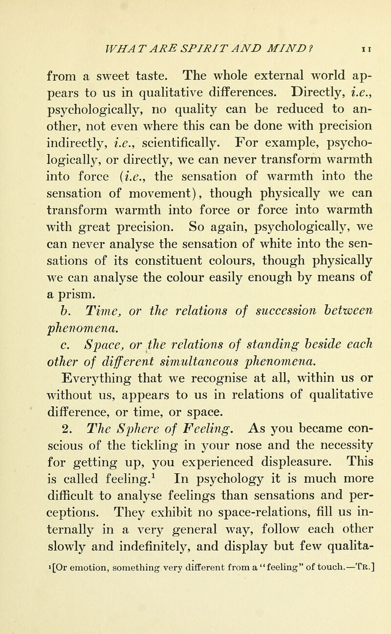 from a sweet taste. The whole external world ap- pears to us in qualitative differences. Directly, i.e., psychologically, no quality can be reduced to an- other, not even where this can be done with precision indirectly, i.e., scientifically. For example, psycho- logically, or directly, we can never transform warmth into force {i.e., the sensation of warmth into the sensation of movement), though physically we can transform warmth into force or force into warmth with great precision. So again, psychologically, we can never analyse the sensation of white into the sen- sations of its constituent colours, though physically we can analyse the colour easily enough by means of a prism. h. Time, or the relations of succession between phenomena. c. Space, or the relations of standing beside each other of different simultaneous phenomena. Everything that we recognise at all, within us or without us, appears to us in relations of qualitative difference, or time, or space. 2. The Sphere of Feeling. As you became con- scious of the tickling in your nose and the necessity for getting up, you experienced displeasure. This is called feeling.^ In psychology it is much more difficult to analyse feelings than sensations and per- ceptions. They exhibit no space-relations, fill us in- ternally in a very general way, follow each other slowly and indefinitely, and display but few qualita- >[0r emotion, something very different from a feeling of touch.—Tr.]