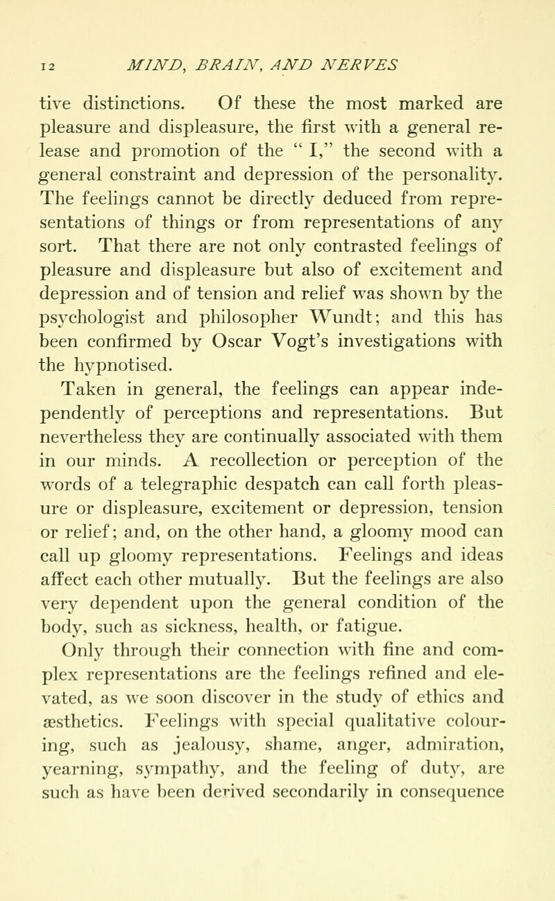 tive distinctions. Of these the most marked are pleasure and displeasure, the first with a general re- lease and promotion of the  I, the second with a general constraint and depression of the personalitj'-. The feelings cannot be directly deduced from repre- sentations of things or from representations of any sort. That there are not only contrasted feelings of pleasure and displeasure but also of excitement and depression and of tension and relief was shown by the psychologist and philosopher Wundt; and this has been confirmed by Oscar Vogt's investigations with the hypnotised. Taken in general, the feelings can appear inde- pendently of perceptions and representations. But nevertheless they are continually associated with them in our minds. A recollection or perception of the words of a telegraphic despatch can call forth pleas- ure or displeasure, excitement or depression, tension or relief; and, on the other hand, a gloomy mood can call up gloomy representations. Feelings and ideas affect each other mutually. But the feelings are also very dependent upon the general condition of the body, such as sickness, health, or fatigue. Only through their connection with fine and com- plex representations are the feelings refined and ele- vated, as we soon discover in the study of ethics and aesthetics. Feelings with special qualitative colour- ing, such as jealousy, shame, anger, admiration, yearning, sympathy, and the feeling of duty, are such as have been derived secondarily in consequence