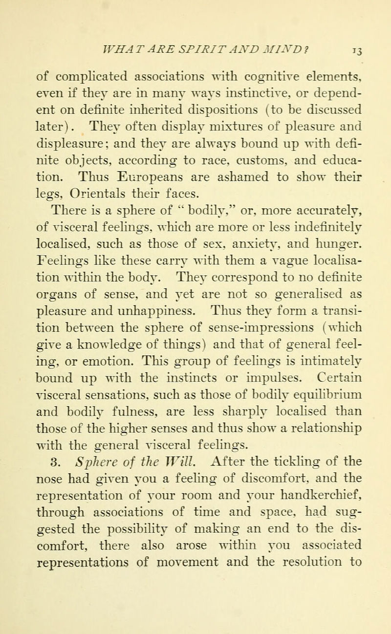 of complicated associations with cognitive elements, even if they are in many ways instinctive, or depend- ent on definite inherited dispositions (to be discussed later). They often display mixtures of pleasure and displeasure; and they are always bound up with defi- nite objects, according to race, customs, and educa- tion. Thus Europeans are ashamed to show their legs. Orientals their faces. There is a sphere of ' bodily, or, more accurately, of visceral feelings, which are more or less indefinitely locahsed, such as those of sex. anxiety, and hunger. Feehngs hke these carry vdih. them a vague localisa- tion T^dtliin the body. They correspond to no definite organs of sense, and yet are not so generalised as pleasiu'e and unhappiness. Thus they form a transi- tion between the sphere of sense-impressions (wliich give a knowledge of things') and that of general feel- ing, or emotion. This group of feelings is intimately bound up with the mstincts or impulses. Certain visceral sensations, such as those of bodily equilibrium and bodily fulness, are less sharply locahsed than those of the higher senses and thus show a relationship with the general visceral feelings. 3. Sphere of the Will. After the tickling of the nose had given you a feeling of discomfort, and the representation of your room and yom* handkercliief, through associations of time and space, had sug- gested the possibility of making an end to the dis- comfort, there also arose within you associated representations of movement and the resolution to