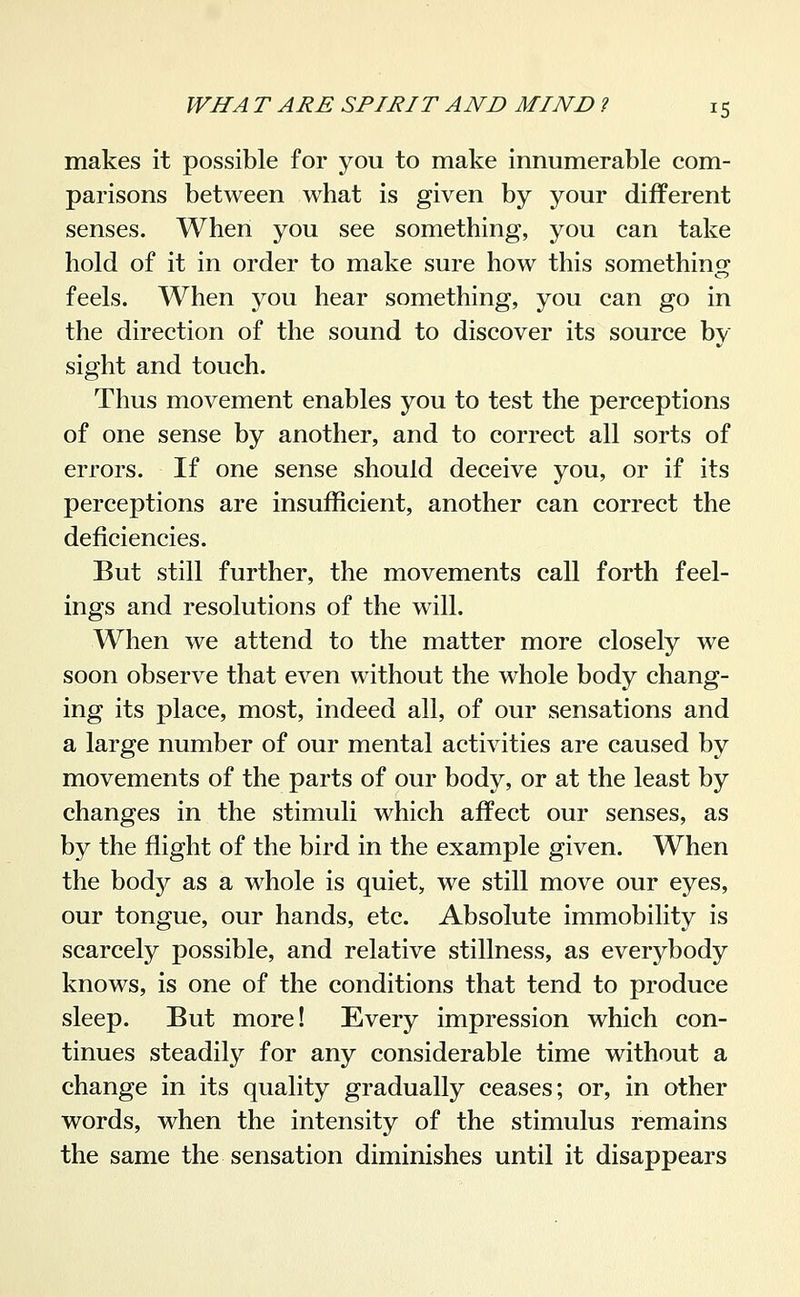 makes it possible for you to make innumerable com- parisons between what is given by your different senses. When you see something, you can take hold of it in order to make sure how this something feels. When you hear something, you can go in the direction of the sound to discover its source by sight and touch. Thus movement enables you to test the perceptions of one sense by another, and to correct all sorts of errors. If one sense should deceive you, or if its perceptions are insufficient, another can correct the deficiencies. But still further, the movements call forth feel- ings and resolutions of the will. When we attend to the matter more closely we soon observe that even without the whole body chang- ing its place, most, indeed all, of our sensations and a large number of our mental activities are caused by movements of the parts of our body, or at the least by changes in the stimuli which affect our senses, as by the flight of the bird in the example given. When the body as a whole is quiet, we still move our eyes, our tongue, our hands, etc. Absolute immobility is scarcely possible, and relative stillness, as everybody knows, is one of the conditions that tend to produce sleep. But more! Every impression which con- tinues steadily for any considerable time without a change in its quality gradually ceases; or, in other words, when the intensity of the stimulus remains the same the sensation diminishes until it disappears