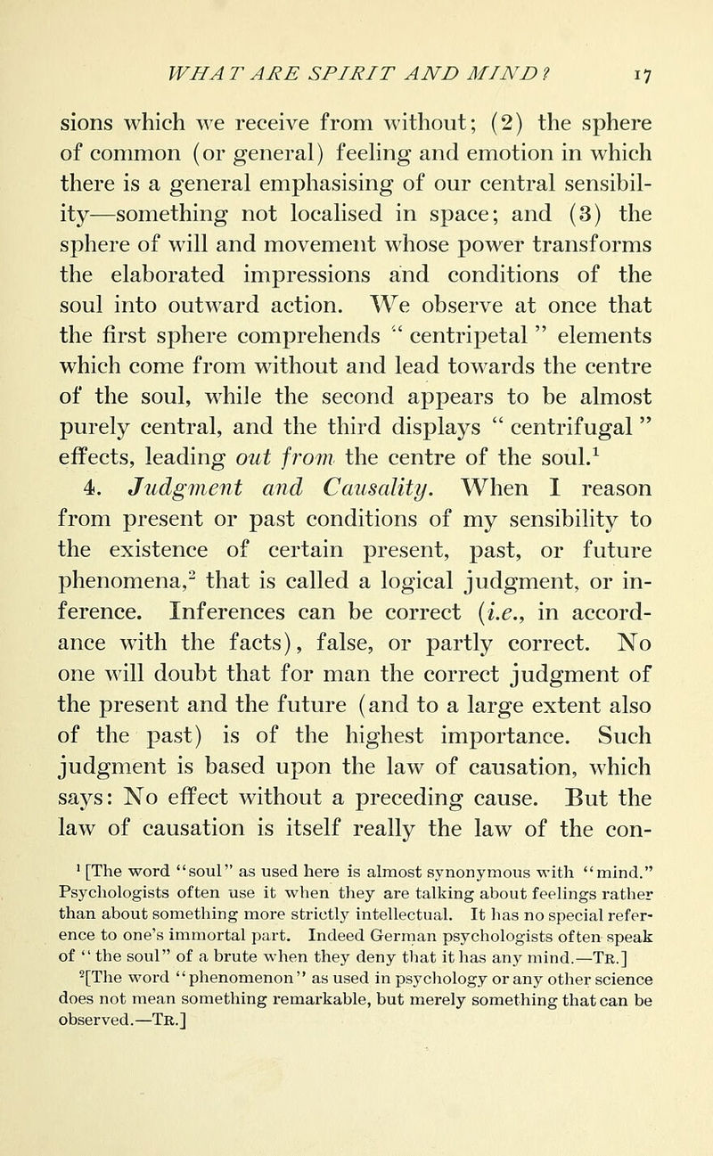 sions which we receive from without; (2) the sphere of common (or general) feehng and emotion in which there is a general emphasising of our central sensibil- ity—something not localised in space; and (3) the sphere of will and movement whose power transforms the elaborated impressions and conditions of the soul into outward action. We observe at once that the first sphere comprehends ' centripetal  elements which come from without and lead towards the centre of the soul, while the second appears to be almost purely central, and the third displays  centrifugal  effects, leading out from the centre of the soul/ 4. Judgment and Causality. When 1 reason from present or past conditions of my sensibility to the existence of certain present, past, or future phenomena,^ that is called a logical judgment, or in- ference. Inferences can be correct (i.e., in accord- ance wdth the facts), false, or partly correct. No one will doubt that for man the correct judgment of the present and the future (and to a large extent also of the past) is of the highest importance. Such judgment is based upon the law of causation, which says: No effect without a preceding cause. But the law of causation is itself really the law of the con- ' [The word soul as used here is almost synonymous with mind. Psychologists often use it when they are talking about feelings rather than about something more strictly intellectual. It has no special refer- ence to one's immortal part. Indeed German psychologists often speak of  the soul of a brute when they deny that it has any mind.—Tr.] ^[The word phenomenon as used in psychology or any other science does not mean something remarkable, but merely something that can be observed.—Tr.]