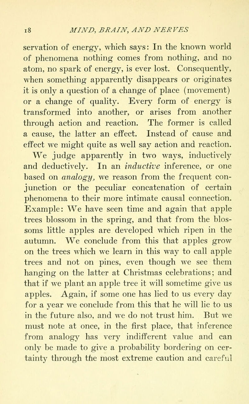 servation of energy, which says: In the known world of phenomena nothing comes from nothing, and no atom, no spark of energy, is ever lost. Consequently, when something apparently disappears or originates it is only a question of a change of place (movement) or a change of quality. Every form of energy is transformed into another, or arises from another through action and reaction. The former is called a cause, the latter an effect. Instead of cause and effect we might quite as well say action and reaction. We judge apparently in two ways, inductively and deductively. In an inductive inference, or one based on analogy, we reason from the frequent con- junction or the peculiar concatenation of certain phenomena to their more intimate causal connection. Example: We have seen time and again that apple trees blossom in the spring, and that from the blos- soms little apples are developed which ripen in the autumn. We conclude from this that apples grow on the trees which we learn in this way to call apple trees and not on pines, even though we see them hanging on the latter at Christmas celebrations; and that if we plant an apple tree it will sometime give us apples. Again, if some one has lied to us every day for a year we conclude from this that he will lie to us in the future also, and we do not trust him. But we must note at once, in the first place, that inference from analogy has very indifferent value and can only be made to give a probability bordering on cer- tainty through the most extreme caution and careful