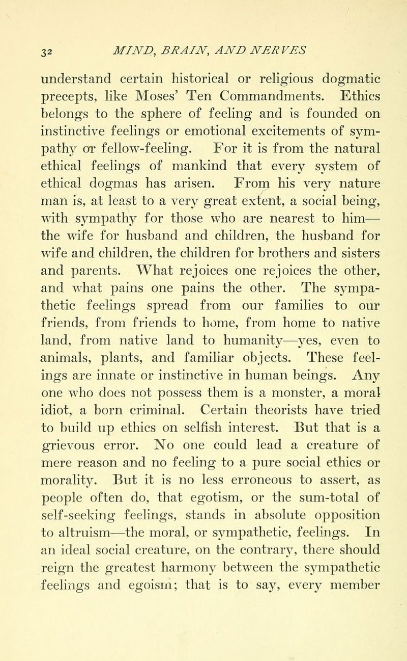 understand certain historical or religious dogmatic precepts, like Moses' Ten Commandments. Ethics belongs to the sphere of feeling and is founded on instinctive feelings or emotional excitements of sym- pathy or fellow-feeling. For it is from the natural ethical feelings of mankind that every system of ethical dogmas has arisen. From his very nature man is, at least to a very great extent, a social being, with sympathy for those who are nearest to him— the wife for husband and children, the husband for wife and children, the children for brothers and sisters and parents. What rejoices one rejoices the other, and what pains one pains the other. The sympa- thetic feelings spread from our families to our friends, from friends to home, from home to native land, from native land to humanity—yes, even to animals, plants, and familiar objects. These feel- ings are innate or instinctive in human beings. Any one who does not possess them is a monster, a moral idiot, a born criminal. Certain theorists have tried to build up ethics on selfish interest. But that is a grievous error. No one could lead a creature of mere reason and no feeling to a pure social ethics or morality. But it is no less erroneous to assert, as people often do, that egotism, or the sum-total of self-seeking feelings, stands in absolute opposition to altruism—the moral, or sympathetic, feelings. In an ideal social creature, on the contrar}^ there should reign the greatest harmony between the sympathetic feelings and egoism; that is to say, every member