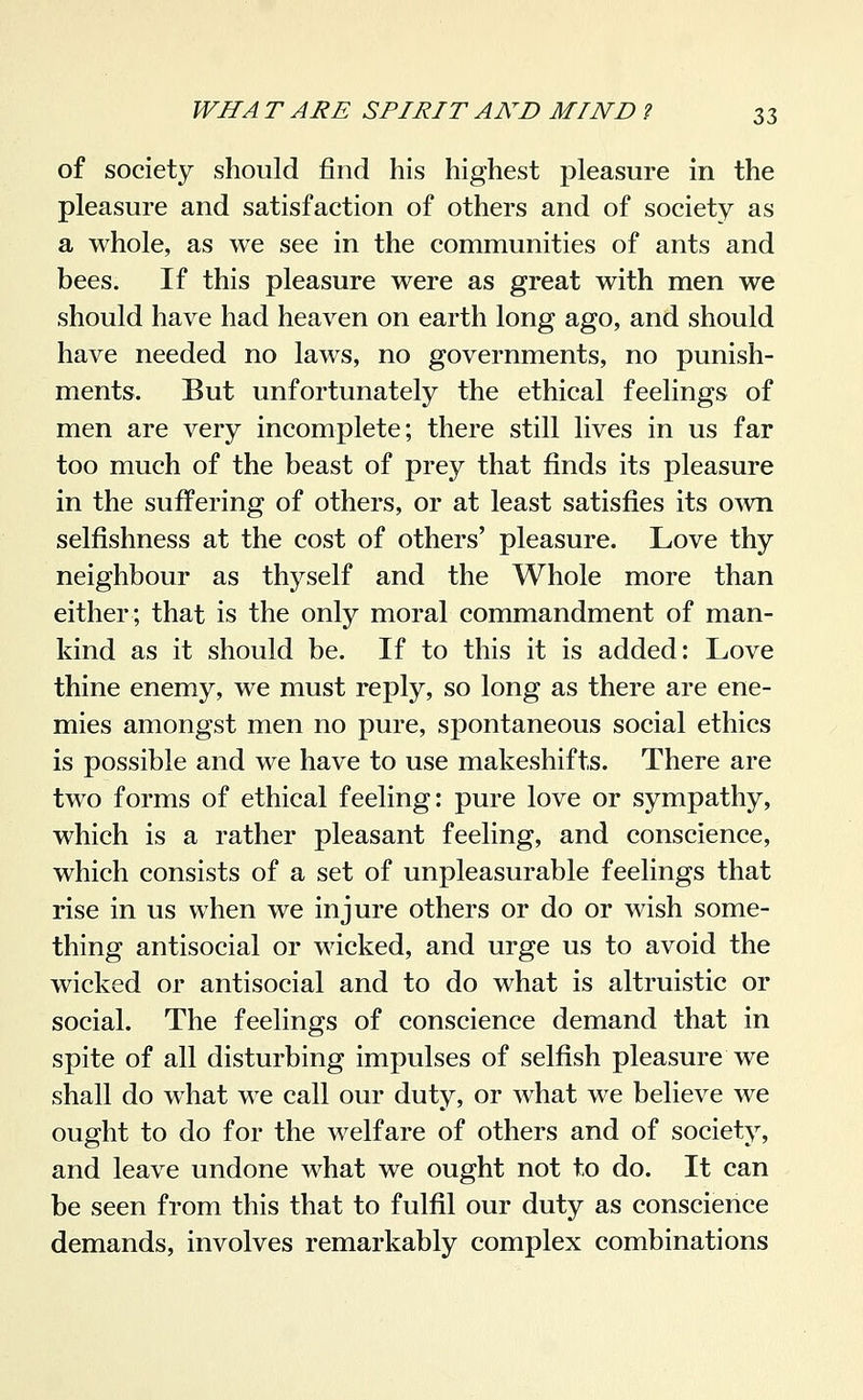 of society should find his highest pleasure in the pleasure and satisfaction of others and of society as a whole, as we see in the communities of ants and bees. If this pleasure were as great with men we should have had heaven on earth long ago, and should have needed no laws, no governments, no punish- ments. But unfortunately the ethical feelings of men are very incomplete; there still lives in us far too much of the beast of prey that finds its pleasure in the suffering of others, or at least satisfies its o^vn selfishness at the cost of others' pleasure. Love thy neighbour as thyself and the Whole more than either; that is the only moral commandment of man- kind as it should be. If to this it is added: Love thine enemy, we must reply, so long as there are ene- mies amongst men no pure, spontaneous social ethics is possible and we have to use makeshifts. There are two forms of ethical feeling: pure love or sympathy, which is a rather pleasant feeling, and conscience, which consists of a set of unpleasurable feelings that rise in us when we injure others or do or wish some- thing antisocial or wicked, and urge us to avoid the wicked or antisocial and to do what is altruistic or social. The feelings of conscience demand that in spite of all disturbing impulses of selfish pleasure we shall do what we call our duty, or Avhat we believe we ought to do for the welfare of others and of society, and leave undone what we ought not to do. It can be seen from this that to fulfil our duty as conscience demands, involves remarkably complex combinations