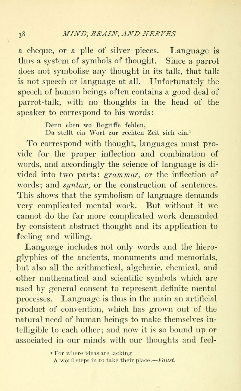 a cheque, or a pile of silver pieces. Language is thus a system of symbols of thought. Since a parrot does not sjaiibolise any thought in its talk, that talk is not speech or language at all. Unfortunately the speech of human beings often contains a good deal of parrot-talk, with no thoughts in the head of the speaker to correspond to his words: Denn eben wo Begriffe fehlen, Da stellt ein Wort zur rechten Zeit sich ein.^ To correspond with thought, languages must pro- vide for the proper inflection and combination of words, and accordingly the science of language is di- vided into two parts: grammar, or the inflection of words; and syntauC, or the construction of sentences. This shows that the symbolism of language demands very complicated mental work. But without it we cannot do the far more complicated work demanded by consistent abstract thought and its application to feeling and willing. Language includes not only words and the hiero- gl3^phics of the ancients, monuments and memorials, but also all the arithmetical, algebraic, chemical, and other mathematical and scientific symbols which are used by general consent to represent definite mental processes. Language is thus in the main an artificial product of convention, which has grown out of the natural need of human beings to make themselves in- telligible to each other; and now it is so bound up or associated in our minds with our thoughts and feel- 1 For whore irTeasare lacking A word steps in to take their place.—Faust.