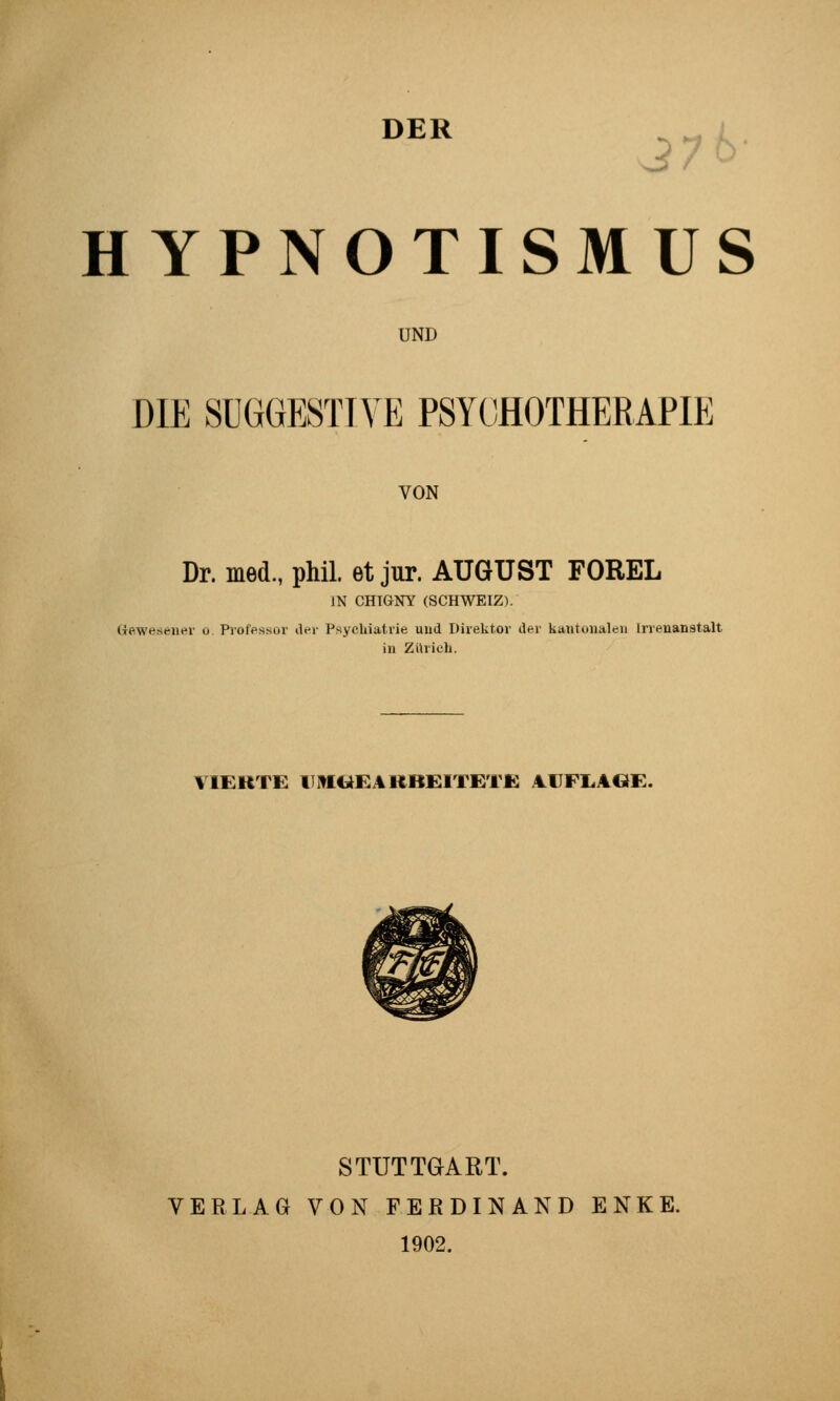 DER 37t>- HYPNOTISMUS UND DIE SUGGESTIVE PSYCHOTHERAPIE VON Dr. med., phil. et jur. AUGUST FOREL IN CmaNY (SCHWEIZ). (Tewesener ü Professor iler Psychiatrie und Direktor der küutunaleii Irrenanstalt in Zürich. VIERTE UMGEARBEITETE AUFI.AGE. STUTTGART. VERLAG VON FERDINAND ENKE. 1902.