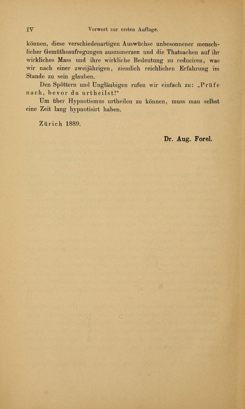 können, diese verschiedenartigen Auswüchse unbesonnener mensch- licher Gremüthsaufregungen auszumerzen und die Thatsachen auf ihr wirkliches Mass und ihre wirkliche Bedeutung zu reduciren, was wir nach einer zweijährigen, ziemlich reichlichen Erfahrung im Stande zu sein glauben. Den Spöttern und Ungläubigen rufen wir einfach zu: „Prüfe nach, bevor du urtheilst! Um über Hypnotismus urtheilen zu können, muss man selbst eine Zeit lang hypnotisirt haben. Zürich 1889.