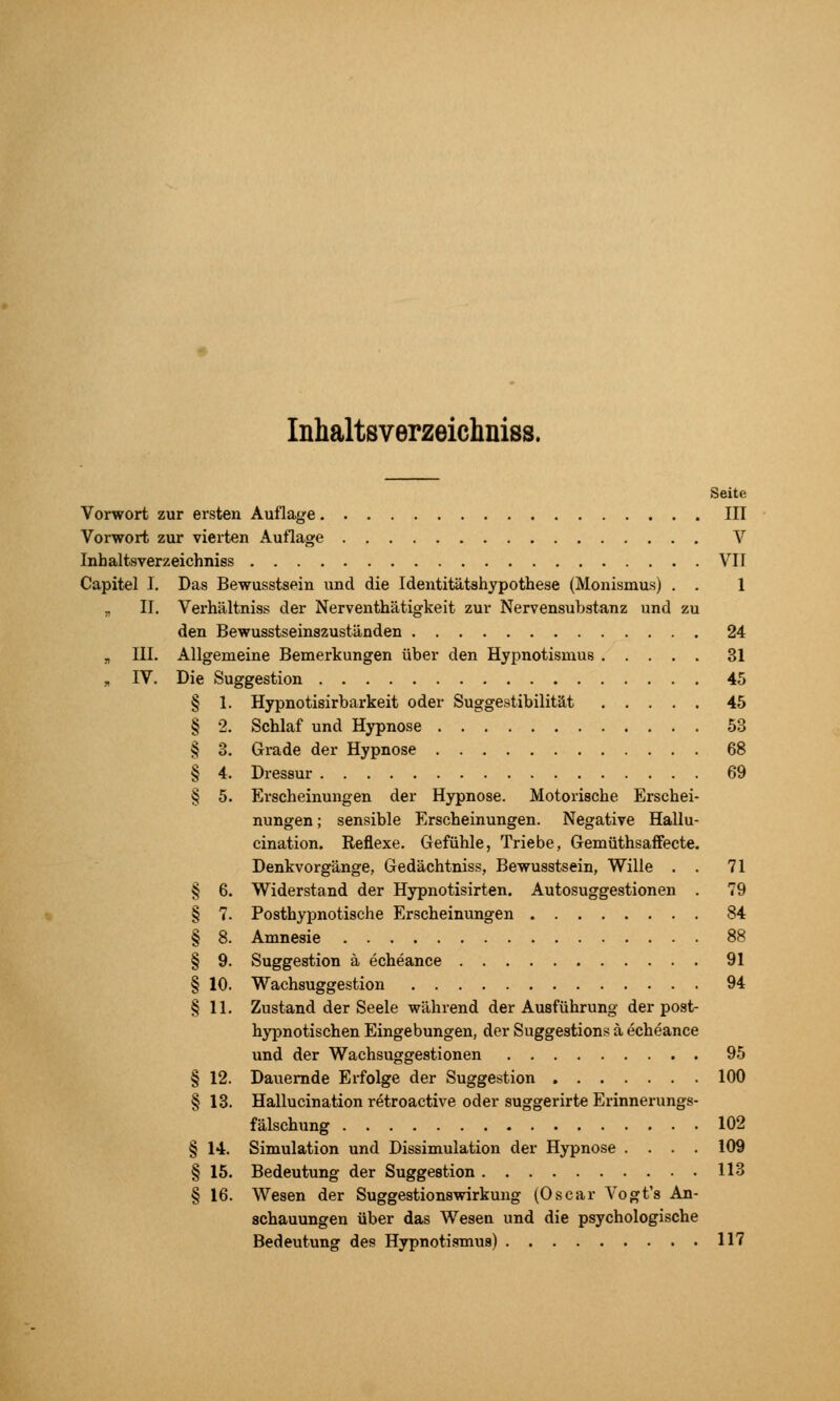 Inhaltsverzeichniss. Seite Vorwort zur ersten Auflage III Vorwort zur vierten Auflage V Inhaltsverzeichniss VII Capitel I. Das Bewusstsein und die Identitätshypothese (Monismus) . . 1 Verhältniss der Nerventhätigkeit zur Nervensubstanz und zu den Bewusstseinszuständen 24 Allgemeine Bemerkungen über den Hypnotismus 31 Die Suggestion 45 § 1. Hypnotisirbarkeit oder Suggestibilität 45 § 2. Schlaf und Hypnose 53 68 69 IL III. IV. § 4. § 12. § 13. § 14. § 15. § 16. Grade der Hypnose Dressur Erscheinungen der Hypnose. Motorische Erschei- nungen ; sensible Erscheinungen. Negative Hallu- cination. Reflexe. Gefühle, Triebe, Gemüthsaifecte. Denkvorgänge, Gedächtniss, Bewusstsein, Wille . . 71 Widerstand der Hypnotisirten. Autosuggestionen . 79 Posthypnotische Erscheinungen 84 Amnesie 88 Suggestion ä echeance 91 Wachsuggestion 94 Zustand der Seele während der Ausführung der post- hypnotischen Eingebungen, der Suggestion» ä echeance und der Wachsuggestionen 95 Dauernde Erfolge der Suggestion 100 Hallucination retroactive oder suggerirte Erinnerungs- fälschung 102 Simulation und Dissimulation der Hypnose .... 109 Bedeutung der Suggestion 113 Wesen der Suggestionswirkung (Oscar Vogt's An- schauungen über das Wesen und die psychologische Bedeutung des Hypnotismus) 117