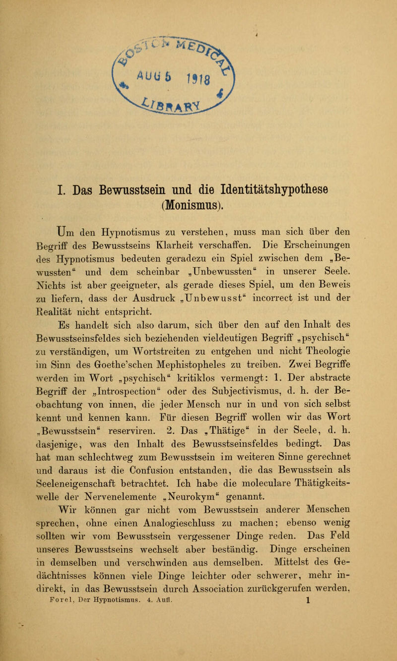 (Monismus). Um den Hypnotismus zu verstehen, muss man sich über den Begriff des Bewusstseins Klarheit verschaffen. Die Erscheinungen des Hypnotismus bedeuten geradezu ein Spiel zwischen dem „Be- wussten und dem scheinbar „Unbew^ussten in unserer Seele. Nichts ist aber geeigneter, als gerade dieses Spiel, um den Beweis zu liefern, dass der Ausdruck „Unbewusst incorrect ist und der Realität nicht entspricht. Es handelt sich also darum, sich über den auf den Inhalt des Bewusstseinsfeldes sich beziehenden vieldeutigen Begriff „psychisch zu verständigen, um Wortstreiten zu entgehen und nicht Theologie im Sinn des Goethe'schen Mephistopheles zu treiben. Zwei Begriffe Averden im Wort „psychisch kritiklos vermengt: 1. Der abstracte Begriff der „Introspection oder des Subjectivismus, d. h. der Be- obachtung von innen, die jeder Mensch nur in und von sich selbst kennt und kennen kann. Für diesen Begriff wollen wir das Wort „Bewusstsein reserviren. 2. Das „Thätige in der Seele, d. h. dasjenige, was den Inhalt des Bewusstseinsfeldes bedingt. Das hat man schlechtweg zum Bewusstsein im weiteren Sinne gerechnet und daraus ist die Confusion entstanden, die das Bewusstsein als Seeleneigenschaft betrachtet. Ich habe die moleculare Thätigkeits- welle der Nervenelemente „Neurokym genannt. Wir können gar nicht vom Bewusstsein anderer Menschen sprechen, ohne einen Analogieschluss zu machen; ebenso wenig sollten wir vom Bewusstsein vergessener Dinge reden. Das Feld unseres Bewusstseins wechselt aber beständig. Dinge erscheinen in demselben und versch^vinden aus demselben. Mittelst des Ge- dächtnisses können viele Dinsce leichter oder schwerer, mehr in- direkt, in das Bewusstsein durch Association zurückgerufen werden, Forel, Der Hypnotismus. 4. Aufl. 1