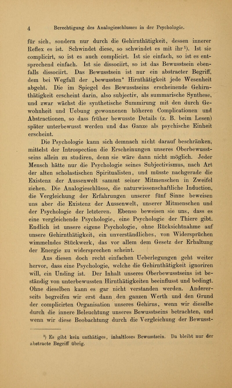 für sicli, sondern nur durcli die Gehirntliätigkeit, dessen innerer Reflex es ist. Scliwindet diese, so schwindet es mit ihr^). Ist sie complicirt, so ist es auch complicirt. Ist sie einfach, so ist es ent- sprechend einfach. Ist sie dissociirt, so ist das Bewusstsein eben- falls dissociirt. Das Bewusstsein ist nur ein abstracter Begriff, dem bei Wegfall der „bewussten Hirnthätigkeit jede Wesenheit abgeht. Die im Spiegel des Bewusstseins erscheinende Gehim- thätigkeit erscheint darin, also subjectiv, als summarische Synthese, und zwar wächst die synthetische Summirung mit den durch Ge- wohnheit und Uebung gewonnenen höheren Complicationen und Abstractionen, so dass früher bewusste Details (z. B. beim Lesen) später unterbewusst werden und das Ganze als psychische Einheit erscheint. Die Psychologie kann sich demnach nicht darauf beschränken, mittelst der Introspection die Erscheinungen unseres Oberbewusst- seins allein zu studiren, denn sie wäre dann nicht möglich. Jeder Mensch hätte nur die Psychologie seines Subjectivismus, nach Art der alten scholastischen Spiritualisten, und müsste nachgerade die Existenz der Aussenwelt sammt seiner Mitmenschen in Zweifel ziehen. Die Analogieschlüsse, die naturwissenschaftliche Induction, die Vergleichung der Erfahrungen unserer fünf Sinne beweisen uns aber die Existenz der Aussenwelt, unserer Mitmenschen und der Psychologie der letzteren. Ebenso beweisen sie uns, dass es eine vergleichende Psychologie, eine Psychologie der Thiere gibt. Endlich ist unsere eigene Psychologie, ohne Rücksichtnahme auf unsere Gehirnthätigkeit, ein unverständliches, von Widersprüchen wimmelndes Stückwerk, das vor allem dem Gesetz der Erhaltung der Energie zu widersprechen scheint. Aus diesen doch recht einfachen Ueberlegungen geht weiter hervor, dass eine Psychologie, welche die Gehirnthätigkeit ignoriren will, ein Unding ist. Der Inhalt unseres Oberbewusstseins ist be- ständig von unterbewussten Hirnthätigkeiten beeinflusst und bedingt. Ohne dieselben kann es gar nicht verstanden werden. Anderer- seits begreifen wir erst dann den ganzen Werth und den Grund der complicirten Organisation unseres Gehirns, wenn wir dieselbe durch die innere Beleuchtung unseres Bewusstseins betrachten, und wenn wir diese Beobachtung durch die Vergleichung der Bewusst- ^) Es gibt kein unthätiges, inhaltloses Bewusstsein. Da bleibt nur der abstracte Begriff übrig.