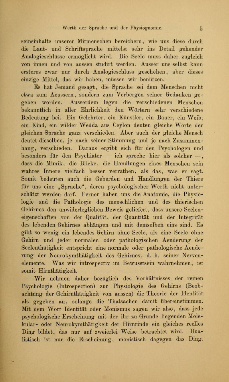 seinsinlialte unserer Mitmenschen bereichern, wie uns diese durch die Laut- und Schriftsprache mittelst sehr ins Detail gehender Analogieschlüsse ermöglicht wird. Die Seele muss daher zugleich von innen und von aussen studirt werden. Ausser uns selbst kann ersteres zwar nur durch Analogieschluss geschehen, aber dieses einzige Mittel, das wir haben, müssen Mär benützen. Es hat Jemand gesagt, die Sprache sei dem Menschen nicht etwa zum Aeussern, sondern zum Verbergen seiner Gedanken ge- geben worden. Ausserdem legen die verschiedenen Menschen bekanntlich in aller Ehrlichkeit den Wörtern sehr verschiedene Bedeutung bei. Ein Gelehrter, ein Künstler, ein Bauer, ein Weib, ein Kind, ein wilder Wedda aus Ceylon deuten gleiche Worte der gleichen Sprache ganz verschieden. Aber auch der gleiche Mensch deutet dieselben, je nach seiner Stimmung und je nach Zusammen- hang, verschieden. Daraus ergibt sich für den Psychologen und besonders für den Psychiater — ich spreche hier als solcher —, dass die Mimik, die Blicke, die Handlungen eines Menschen sein wahres Innere vielfach besser verrathen, als das, was er sagt. Somit bedeuten auch die Geberden und Handlungen der Thiere für uns eine „Sprache, deren psychologischer Werth nicht unter- schätzt werden darf. Ferner haben uns die Anatomie, die Physio- logie und die Pathologie des menschlichen und des thierischen Gehirnes den unwiderleglichen Beweis geliefert, dass unsere Seelen- eigenschaften von der Qualität, der Quantität und der Integrität des lebenden Gehirnes abhängen und mit demselben eins sind. Es gibt so wenig ein lebendes Gehirn ohne Seele, als eine Seele ohne Gehirn und jeder normalen oder pathologischen Aenderung der Seelenthätigkeit entspricht eine normale oder pathologische Aende- rung der Neurokymthätigkeit des Gehirnes, d. h. seiner Nerven- elemente. Was wir introspectiv im Bewusstsein wahrnehmen, ist somit Hirnthätigkeit. Wir nehmen daher bezüglich des Verhältnisses der reinen Psychologie (Introspection) zur Physiologie des Gehirns (Beob- achtung der Gehirnthätigkeit von aussen) die Theorie der Identität als gegeben an, solange die Thatsachen damit übereinstimmen. Mit dem Wort Identität oder Monismus sagen wir also, dass jede psychologische Erscheinung mit der ihr zu Grunde liegenden Mole- kular- oder Neurokymthätigkeit der Hirnrinde ein gleiches reelles Ding bildet, das nur auf zweierlei Weise betrachtet wird. Dua- listisch ist nur die Erscheinung, monistisch dagegen das Ding.