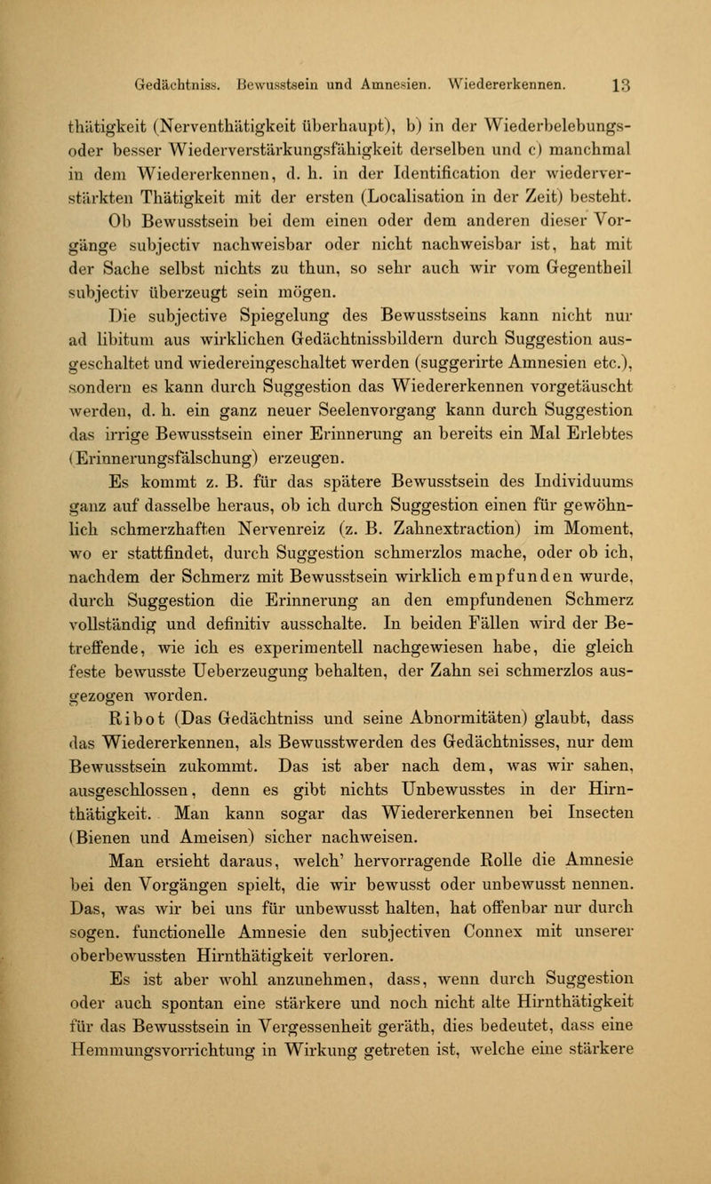 thätigkeit (Nerventhätigkeit überhaupt), b) in der Wiederbelebungs- oder besser Wiederverstärkungsfähigkeit derselben und c) manchmal in dem Wiedererkennen, d. h. in der Identification der wiederver- stärkten Thätigkeit mit der ersten (Localisation in der Zeit) besteht. Ob Bewusstsein bei dem einen oder dem anderen dieser Vor- gänge subjectiv nachweisbar oder nicht nachweisbar ist, hat mit der Sache selbst nichts zu thun, so sehr auch wir vom Gegentheil subjectiv überzeugt sein mögen. Die subjective Spiegelung des Bewusstseins kann nicht nur ad libitum aus wirklichen Gedächtnissbildern durch Suggestion aus- geschaltet und wiedereingeschaltet werden (suggerirte Amnesien etc.), .s.ondern es kann durch Suggestion das Wiedererkennen vorgetäuscht werden, d. h. ein ganz neuer Seelenvorgang kann durch Suggestion das irrige Bewusstsein einer Erinnerung an bereits ein Mal Erlebtes {Erinnerungsfälschung) erzeugen. Es kommt z. B. für das spätere Bewusstsein des Individuums ganz auf dasselbe heraus, ob ich durch Suggestion einen für gewöhn- lich schmerzhaften Nervenreiz (z. B. Zahnextraction) im Moment, wo er stattfindet, durch Suggestion schmerzlos mache, oder ob ich, nachdem der Schmerz mit Bewusstsein wirklich empfunden wurde, durch Suggestion die Erinnerung an den empfundenen Schmerz vollständig und definitiv ausschalte. In beiden Fällen wird der Be- trefi'ende, wie ich es experimentell nachgewiesen habe, die gleich feste bewusste Ueberzeugung behalten, der Zahn sei schmerzlos aus- gezogen Avorden. Ribot (Das Gedächtniss und seine Abnormitäten) glaubt, dass das Wiedererkennen, als Bewusstwerden des Gedächtnisses, nur dem Bewusstsein zukommt. Das ist aber nach dem, was wir sahen, ausgeschlossen, denn es gibt nichts ünbewusstes in der Hirn- thätigkeit. Man kann sogar das Wiedererkennen bei Insecten (Bienen und Ameisen) sicher nachweisen. Man ersieht daraus, welch' hervorragende Rolle die Amnesie bei den Vorgängen spielt, die wir bewusst oder unbewusst nennen. Das, was wir bei uns für unbewusst halten, hat offenbar nur durch sogen, fuuctionelle Amnesie den subjectiven Connex mit unserer oberbewussten Hirnthätigkeit verloren. Es ist aber wohl anzunehmen, dass, wenn durch Suggestion oder auch spontan eine stärkere und noch nicht alte Hirnthätigkeit für das Bewusstsein in Vergessenheit geräth, dies bedeutet, dass eine Hemmungsvorrichtung in Wirkung getreten ist, welche eine stärkere