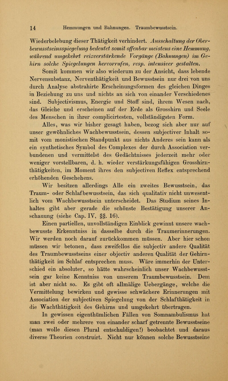 Wiederbelebung dieser Thätigkeit verhindert. Ausschaltung der Oher- hewusstseinsspiegelung bedeutet somit offenbar meistens eine Hemmung, während umgekehrt reizverstärkende Vorgänge (Bahnungen) im Ge- hirn solche Spiegelungen hervorrufen, resp. intensiver gestalten. Somit kommen wir also wiederum zu der Ansicht, dass lebende Nervensubstanz, Nerventhätigkeit und Bewusstsein nur drei von uns durch Analyse abstrahirte Erscheinungsformen des gleichen Dinges in Beziehung zu uns und nichts an sich von einander Verschiedenes sind. Subjectivismus, Energie und Stoff sind, ihrem Wesen nach, das Gleiche und erscheinen auf der Erde als Grosshirn und Seele des Menschen in ihrer complicirtesten, vollständigsten Form, Alles, was wir bisher gesagt haben, bezog sich aber nur auf unser gewöhnliches Wachbewusstsein, dessen subjectiver Inhalt so- mit vom monistischen Standpunkt aus nichts Anderes sein kann als ein synthetisches Symbol des Complexes der durch Association ver- bundenen und vermittelst des Gedächtnisses jederzeit mehr oder weniger vorstellbaren, d. h. wieder verstärkungsfähigen Grosshirn- thätigkeiten, im Moment ihres den subjectiven Reflex entsprechend erhöhenden Geschehens, Wir besitzen allerdings Alle ein zweites Bewusstsein, das Traum- oder Schlafbewusstsein, das sich qualitativ nicht unwesent- lich vom Wachbewusstsein unterscheidet. Das Studium seines In- haltes gibt aber gerade die schönste Bestätigung unserer An- schauung (siehe Cap. lY, §§. 16). Einen partiellen, unvollständigen Einblick gewinnt unsere wach- bewusste Erkenntniss in dasselbe durch die Traumerinnerungen. Wir werden noch darauf zurückkommen müssen. Aber hier schon müssen wir betonen, dass zweifellos die subjectiv andere Qualität des Traumbewusstseins einer objectiv anderen Qualität der Gehirn- thätigkeit im Schlaf entsprechen muss. Wäre immerhin der Unter- schied ein absoluter, so hätte wahrscheinlich unser Wachbewusst- sein gar keine Kenntniss von unserem Traumbewusstsein. Dem ist aber nicht so. Es gibt oft allmälige Uebergänge, welche die Vermittelung bewirken und gewisse schwächere Erinnerungen mit Association der subjectiven Spiegelung von der Schlafthätigkeit in die Wach thätigkeit des Gehirns und umgekehrt übertragen. In gewissen eigenthümlichen Fällen von Somnambulismus hat man zwei oder mehrere von einander scharf getrennte Bewusstseine (man wolle diesen Plural entschuldigen!) beobachtet und daraus diverse Theorien construirt. Nicht nur können solche Bewusstseine