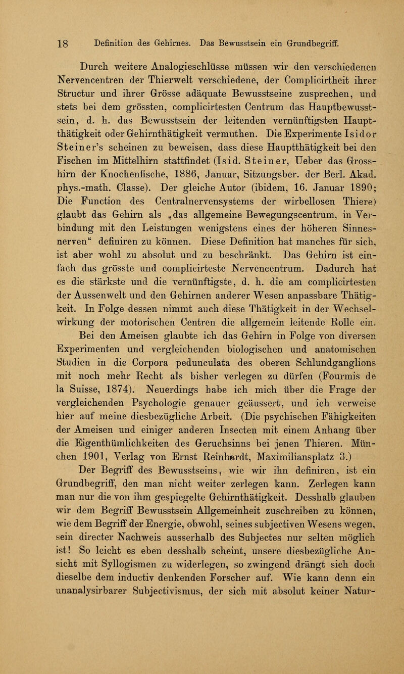 Durcli weitere Analogieschlüsse müssen wir den verschiedenen Neryencentren der Thierwelt verschiedene, der Complicirtheit ihrer Structur und ihrer Grösse adäquate Bewusstseine zusprechen, und stets hei dem grössten, complicirtesten Centrum das Hauptbewusst- sein, d. h. das Bewusstsein der leitenden vernünftigsten Haupt- th'ätigkeit oder Gehirnthätigkeit vermuthen. Die Experimente Isidor Steiner's scheinen zu beweisen, dass diese Hauptthätigkeit bei den Fischen im Mittelhirn stattfindet (Isid. Steiner, lieber das Gross- hirn der Knochenfische, 1886, Januar, Sitzungsber. der Berl. Akad. phys.-math. Classe). Der gleiche Autor (ibidem, 16. Januar 1890; Die Function des Centralnervensystems der wirbellosen Thiere) glaubt das Gehirn als „das allgemeine Bewegungscentrum, in Ver- bindung mit den Leistungen wenigstens eines der höheren Sinnes- nerven definiren zu können. Diese Definition hat manches für sich, ist aber wohl zu absolut und zu beschränkt. Das Gehirn ist ein- fach das grösste und complicirteste Nervencentrum. Dadurch hat es die stärkste und die vernünftigste, d. h. die am complicirtesten der Aussenwelt und den Gehirnen anderer Wesen anpassbare Thätig- keit. In Folge dessen nimmt auch diese Thätigkeit in der Wechsel- wirkung der motorischen Centren die allgemein leitende RoUe ein. Bei den Ameisen glaubte ich das Gehirn in Folge von diversen Experimenten und vergleichenden biologischen und anatomischen Studien in die Corpora pedunculata des oberen Schlundganglions mit noch mehr Recht als bisher verlegen zu dürfen (Fourmis de la Suisse, 1874). Neuerdings habe ich mich über die Frage der vergleichenden Psychologie genauer geäussert, und ich verweise hier auf meine diesbezügliche Arbeit. (Die psychischen Fähigkeiten der Ameisen und einiger anderen Insecten mit einem Anhang über die Eigenthümlichkeiten des Geruchsinns bei jenen Thieren. Mün- chen 1901, Verlag von Ernst Reinhardt, Maximiliansplatz 3.) Der Begrifi des Bewusstseins, wie wir ihn definiren, ist ein Grundbegriff, den man nicht weiter zerlegen kann. Zerlegen kann man nur die von ihm gespiegelte Gehirnthätigkeit. Desshalb glauben wir dem Begriff Bewusstsein Allgemeinheit zuschreiben zu können, wie dem Begriff der Energie, obwohl, seines subjectiven Wesens wegen, sein directer Nachweis ausserhalb des Subjectes nur selten möglich ist! So leicht es eben desshalb scheint, unsere diesbezügliche An- sicht mit Syllogismen zu widerlegen, so zwingend drängt sich doch dieselbe dem inductiv denkenden Forscher auf. Wie kann denn ein unanalysirbarer Subjectivismus, der sich mit absolut keiner Natur-