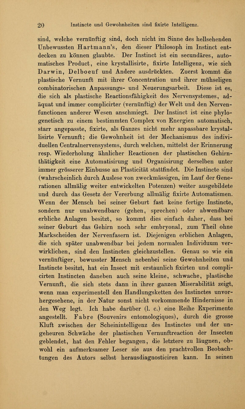 sind, welche vernünftig sind, doch nicht im Sinne des hellsehenden Unbewussten Hartmann's, den dieser Philosoph im Instinct ent- decken zu können glaubte. Der Instinct ist ein secundäres, auto- matisches Product, eine krystallisirte, fixirte Intelligenz, wie sich Darwin, Delboeuf und Andere ausdrückten. Zuerst kommt die plastische Vernunft mit ihrer Concentration und ihrer mühseligen combinatorischen Anpassungs- und Neuerungsarbeit. Diese ist es, die sich als plastische Reactionsfähigkeit des Nervensystemes, ad- äquat und immer complicirter (vernünftig) der Welt und den Nerven- functionen anderer Wesen anschmiegt. Der Instinct ist eine phylo- genetisch zu einem bestimmten Complex von Energien automatisch, starr angepasste, fixirte, als Ganzes nicht mehr anpassbare krystal- lisirte Vernunft; die Gewohnheit ist der Mechanismus des indivi- duellen Centralnervensystems, durch welchen, mittelst der Erinnerung resp. Wiederholung ähnlicher Reactionen der plastischen Gehirn- thätigkeit eine Automatisirung und Organisirung derselben unter immer grösserer Einbusse an Plasticität stattfindet. Die Instincte sind (wahrscheinlich durch Auslese von zweckmässigen, im Lauf der Gene- rationen allmälig weiter entwickelten Potenzen) weiter ausgebildete und durch das Gesetz der Vererbung allmälig fixirte Automatismen. Wenn der Mensch bei seiner Geburt fast keine fertige Instincte, sondern nur unabwendbare (gehen, sprechen) oder abwendbare erbliche Anlagen besitzt, so kommt dies einfach daher, dass bei seiner Geburt das Gehirn noch sehr embryonal, zum Theil ohne Markscheiden der Nervenfasern ist. Diejenigen erblichen Anlagen, die sich später unabwendbar bei jedem normalen Individuum ver- wirklichen, sind den Instincten gleichzustellen. Genau so wie ein vernünftiger, bewusster Mensch nebenbei seine Gewohnheiten und Instincte besitzt, hat ein Insect mit erstaunlich fixirten und compli- cirten Instincten daneben auch seine kleine, schwache, plastische Vernunft, die sich stets dann in ihrer ganzen Miserabilität zeigt, wenn man experimentell den Handlungsketten des Instinctes unvor- hergesehene, in der Natur sonst nicht vorkommende Hindernisse in den Weg legt. Ich habe darüber (1. c.) eine Reihe Experimente angestellt. Fahre (Souvenirs entomologiques), durch die grosse Kluft zwischen der Scheinintelligenz des Instinctes und der un- geheuren Schwäche der plastischen Vernunftreaction der Insecten geblendet, hat den Fehler begangen, die letztere zu läugnen, ob- wohl ein aufmerksamer Leser sie aus den prachtvollen Beobach- tungen des Autors selbst herausdiagnosticiren kann. In seinen