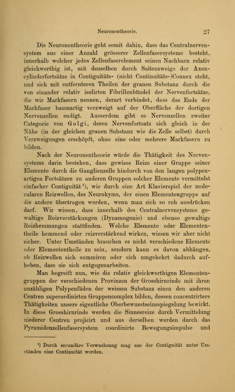 Die Neuronentheorie geht somit dahin, dass das Centralnerven- system aus einer Anzahl grösserer Zellenfasersysteme besteht, innerhalb welcher jedes Zellenfaserelement seinen Nachbarn relativ gleichwerthig ist, mit denselben durch Seitenzweige der Axen- cylinderfortsätze in Contiguitäts- (nicht Continuitäts-)Connex steht, und sich mit entfernteren Theilen der grauen Substanz durch die von einander relativ isolirten Fibrillenbündel der Nervenfortsätze, die wir Markfasern nennen, derart verbindet, dass das Ende der Markfaser baumartig verzweigt auf der Oberfläche der dortigen Nervenzellen endigt. Ausserdem gibt es Nervenzellen zweiter Categorie von Golgi, deren Nervenfortsatz sich gleich in der Nähe (in der gleichen grauen Substanz wie die Zelle selbst) durch Verzweigungen erschöpft, ohne eine oder mehrere Markfasern zu bilden. Nach der Neuronentheorie würde die Thätigkeit des Nerven- systems darin bestehen, dass gewisse Reize einer Gruppe seiner Elemente durch die Ganglienzelle hindurch von den langen polypen- artigen Fortsätzen zu anderen Gruppen solcher Elemente vermittelst einfacher Contiguität ^), wie durch eine Art Klavierspiel der mole- cularen Reiz wellen, des Neurokyms, der einen Elementengruppe auf die andere übertragen werden, wenn man sich so roh ausdrücken darf. Wir wissen, dass innerhalb des Centralnervensystems ge- waltige Reizverstärkungen (Dynamogenie) und ebenso gewaltige Reizhemmungen stattfinden. Welche Elemente oder Elementen- theile hemmend oder reizverstärkend wirken, wissen wir aber nicht sicher. Unter Umständen brauchen es nicht verschiedene Elemente oder Elemententheile zu sein, sondern kann es davon abhängen, ob Reizwellen sich summiren oder sich umgekehrt dadurch auf- heben, dass sie sich entgegenarbeiten. Man begreift nun, wie die relativ gleichwerthigen Elementen- gruppen der verschiedenen Provinzen der Grosshirnrinde mit ihren unzähligen Polypenfäden der weissen Substanz einen den anderen Centren superordinirten Gruppencomplex bilden, dessen concentrirtere Thätigkeiten unsere eigentliche Oberbewusstseinsspiegelung bewirkt. In diese Grosshirnrinde werden die Sinnesreize durch Vermittelung niederer Centren projicirt und aus derselben werden durch das Pyramidenzellenfasersystem coordinirte Bewegungsimpulse und *) Durch secundäre Verwachsung mag aus der Contiguität unter Um- ständen eine Continuität werden.