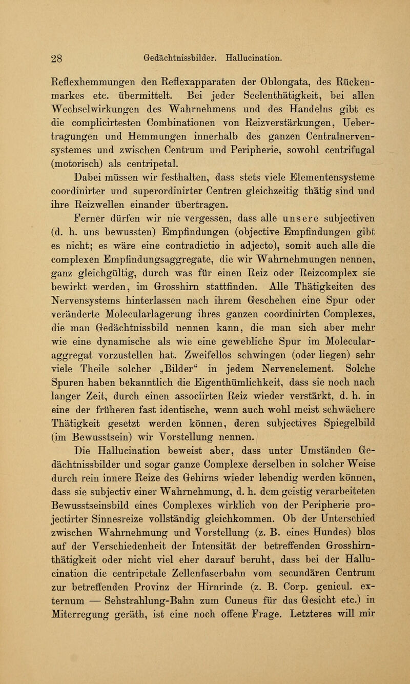 Reflexhemmungen den Reflexapparaten der Oblongata, des Rücken- markes etc. übermittelt. Bei jeder Seelenthätigkeit, bei allen Wechselwirkungen des Wahrnebmens und des Handelns gibt es die complicirtesten Combinationen von Reizverstärkungen, Ueber- tragungen und Hemmungen innerhalb des ganzen Centralnerven- systemes und zwischen Centrum und Peripherie, sowohl centrifugal (motorisch) als centripetal. Dabei müssen wir festhalten, dass stets viele Elementensysteme coordinirter und superordinirter Centren gleichzeitig thätig sind und ihre Reiz wellen einander übertragen. Ferner dürfen wir nie vergessen, dass alle unsere subjectiven (d. h. uns bewussten) Empfindungen (objective Empfindungen gibt es nicht; es wäre eine contradictio in adjecto), somit auch alle die complexen Empfindungsaggregate, die wir Wahrnehmungen nennen, ganz gleichgültig, durch was für einen Reiz oder Reizcomplex sie bewirkt werden, im Grosshirn stattfinden. Alle Thätigkeiten des Nervensystems hinterlassen nach ihrem Geschehen eine Spur oder veränderte Molecularlagerung ihres ganzen coordinirten Complexes, die man Gedächtnissbild nennen kann, die man sich aber mehr wie eine dynamische als wie eine gewebliche Spur im Molecular- aggregat vorzustellen hat. Zweifellos schwingen (oder liegen) sehr viele Theile solcher „Bilder in jedem Nervenelement. Solche Spuren haben bekanntlich die Eigenthümlichkeit, dass sie noch nach langer Zeit, durch einen associirten Reiz wieder verstärkt, d. h. in eine der früheren fast identische, wenn auch wohl meist schwächere Thätigkeit gesetzt werden können, deren subjectives Spiegelbild (im Bewusstsein) wir Vorstellung nennen. Die Hallucination beweist aber, dass unter Umständen Ge- dächtnissbilder und sogar ganze Complexe derselben in solcher Weise durch rein innere Reize des Gehirns wieder lebendig werden können, dass sie subjectiv einer Wahrnehmung, d. h. dem geistig verarbeiteten Bewusstseinsbild eines Complexes wirklich von der Peripherie pro- jectirter Sinnesreize vollständig gleichkommen. Ob der Unterschied zwischen Wahrnehmung und Vorstellung (z. B. eines Hundes) blos auf der Verschiedenheit der Intensität der betreffenden Grosshirn- thätigkeit oder nicht viel eher darauf beruht, dass bei der Hallu- cination die centripetale Zellenfaserbahn vom secundären Centrum zur betreffenden Provinz der Hirnrinde (z. B. Corp. genicul. ex- ternum — Sehstrahlung-Bahn zum Cuneus für das Gesicht etc.) in Miterregung geräth, ist eine noch offene Frage. Letzteres will mir