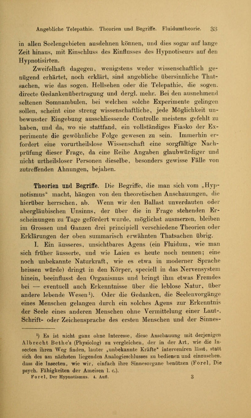 in allen Seelengebieten ausdehnen können, und dies sogar auf lange Zeit hinaus, mit Einschluss des Einflusses des Hypnotiseurs auf den Hypnotisirten. Zweifelhaft dagegen, wenigstens weder wissenschaftlich ge- nügend erhärtet, noch erklärt, sind angebliche übersinnliche That- sachen, wie das sogen. Hollsehen oder die Telepathie, die sogen, directe Gedankenübertragung und dergl. mehr. Bei den ausnehmend seltenen Somnambulen, bei welchen solche Experimente gelingen sollen, scheint eine streng wissenschaftliche, jede Möglichkeit un- bewusster Eingebung ausschliessende Controlle meistens gefehlt zu haben, und da, wo sie stattfand, ein vollständiges Fiasko der Ex- perimente die gewöhnliche Folge gewesen zu sein. Immerhin er- fordert eine vorurtheilslose Wissenschaft eine sorgfältige Nach- prüfung dieser Frage, da eine Reihe Angaben glaubwürdiger und nicht urtheilsloser Personen dieselbe, besonders gewisse Fälle von zutrefiFenden Ahnungen, bejahen. Theorien und Begriffe. Die Begriffe, die mau sich vom „Hy]>- notismus macht, hängen von den theoretischen Anschauungen, die hierüber herrschen, ab. Wenn wir den Ballast unverdauten oder abergläubischen Unsinns, der über die in Frage stehenden Er- scheinungen zu Tage gefördert wurde, möglichst ausmerzen, bleiben im Grossen und Ganzen drei principiell verschiedene Theorien oder Erklärungen der oben summarisch erwähnten Thatsachen übrig. I. Ein äusseres, unsichtbares Agens (ein Fluidum, wie man sich früher äusserte, und wie Laien es heute noch nennen; eine noch unbekannte Naturkraft, wie es etwa in moderner Sprache heissen würde) dringt in den Körper, speciell in das Nervensystem hinein, beeinflusst den Organismus und bringt ihm etwas Fremdes bei — eventuell auch Erkenntnisse über die leblose Natur, über andere lebende Wesen ^). Oder die Gedanken, die Seelenvorgänge eines Menschen gelangen durch ein solches Agens zur Erkenntnis der Seele eines anderen Menschen ohne Vermittelung einer Laut-, Schrift- oder Zeichensprache des ersten Menschen und der Sinnes- ^) Es ist nicht ganz ohne Interesse, diese Anschauung mit derjenigen Alb recht Bethe's (Physiolog) zu vergleichen, der in der Art, wie die In- secten ihren Weg finden, lauter „unbekannte Kräfte interveniren liisst, statt sich des am nächsten liegenden Analogieschlusses zu bedienen und einzusehen, dass die Insecten, wie wir, einfach ihre Sinnesorgane benützen (Forel, Die psych. Fähigkeiten der Ameisen 1. c). Forel, Der Hypnotismus. 4. Aufl. 3