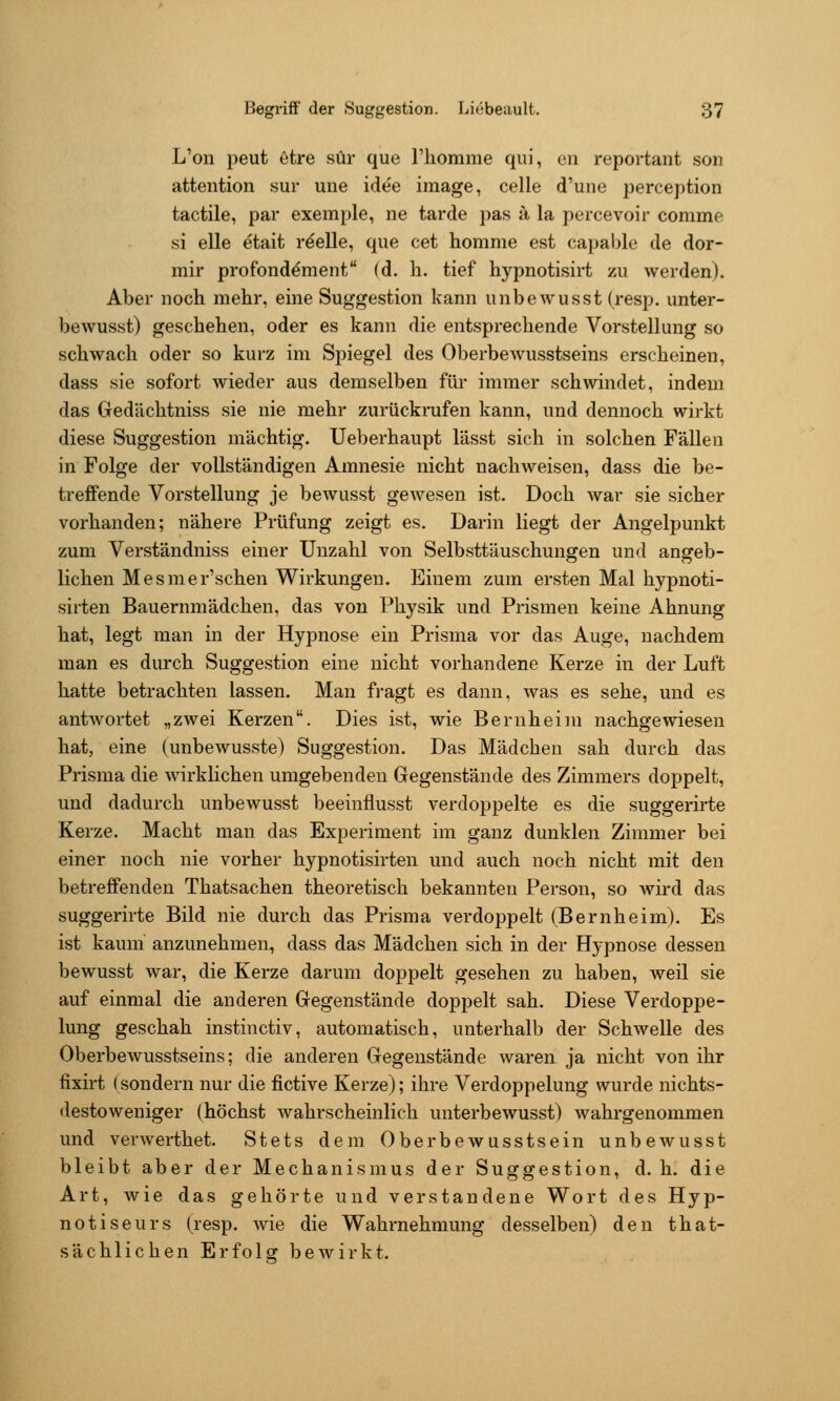L'on peut 6tre sür que Thomme qiii, an reportant son attention sur une idee image, celle d'une perception tactile, par exemple, ne tarde pas ä la percevoir comme si eile etait reelle, que cet homme est capable de dor- mir profond^ment (d. h. tief hypnotisirt zu werden). Aber noch mehr, eine Suggestion kann unbewusst (resp. unter- bewusst) geschehen, oder es kann die entsprechende Vorstellung so schwach oder so kurz im Sj)iegel des Oberbewusstseins erscheinen, dass sie sofort wieder aus demselben für immer schwindet, indem das Gedächtniss sie nie mehr zurückrufen kann, und dennoch wirkt diese Suggestion mächtig. Ueberhaupt lässt sich in solchen Fällen in Folge der vollständigen Amnesie nicht nachweisen, dass die be- treffende Vorstellung je bewusst gewesen ist. Doch war sie sicher vorhanden; nähere Prüfung zeigt es. Darin liegt der Angelpunkt zum Verständniss einer Unzahl von Selbsttäuschungen und angeb- lichen Mesmer'schen Wirkungen. Einem zum ersten Mal hypnoti- sirten Bauernmädchen, das von Physik und Prismen keine Ahnung hat, legt man in der Hypnose ein Prisma vor das Auge, nachdem man es durch Suggestion eine nicht vorhandene Kerze in der Luft hatte betrachten lassen. Man fragt es dann, was es sehe, und es antwortet „zwei Kerzen. Dies ist, wie Bernheim nachgewiesen hat, eine (unbewusste) Suggestion. Das Mädchen sah durch das Prisma die wirklichen umgebenden Gegenstände des Zimmers doppelt, und dadurch unbewusst beeinflusst verdoppelte es die suggerirte Kerze. Macht man das Experiment im ganz dunklen Zimmer bei einer noch nie vorher hypnotisirten und auch noch nicht mit den betreffenden Thatsachen theoretisch bekannten Person, so Avird das suggerirte Bild nie durch das Prisma verdoppelt (Bernheim). Es ist kaum anzunehmen, dass das Mädchen sich in der Hypnose dessen bewusst war, die Kerze darum doppelt gesehen zu haben, weil sie auf einmal die anderen Gegenstände doppelt sah. Diese Verdoppe- lung geschah instinctiv, automatisch, unterhalb der Schwelle des Oberbewusstseins; die anderen Gegenstände waren ja nicht von ihr lixirt (sondern nur die fictive Kerze); ihre Verdoppelung wurde nichts- destoweniger (höchst wahrscheinlich unterbewusst) wahrgenommen und verwerthet. Stets dem Oberbewusstsein unbewusst bleibt aber der Mechanismus der Suggestion, d. h. die Art, wie das gehörte und verstandene Wort des Hyp- notiseurs (resp. Avie die Wahrnehmung desselben) den that- sächlichen Erfolg bewirkt.