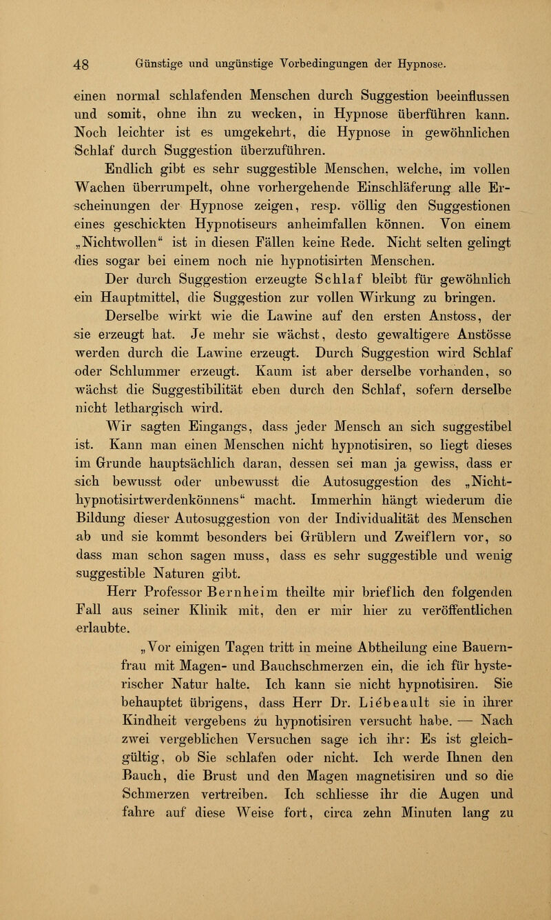 einen normal schlafenden Menschen durch Suggestion beeinflussen und somit, ohne ihn zu wecken, in Hypnose überführen kann. Noch leichter ist es umgekehrt, die Hypnose in gewöhnlichen Schlaf durch Suggestion überzuführen. Endlich gibt es sehr suggestible Menschen, welche, im vollen Wachen überrumpelt, ohne vorhergehende Einschläferung alle Er- scheinungen der Hypnose zeigen, resp. völlig den Suggestionen eines geschickten Hypnotiseurs anheimfallen können. Von einem „Nichtwollen ist in diesen Fällen keine Rede. Nicht selten gelingt ■dies sogar bei einem noch nie hypnotisirten Menschen. Der durch Suggestion erzeugte Schlaf bleibt für gewöhnlich ein Hauptmittel, die Suggestion zur vollen Wirkung zu bringen. Derselbe wirkt wie die Lawine auf den ersten Anstoss, der sie erzeugt hat. Je mehr sie wächst, desto gewaltigere Anstösse werden durch die Lawine erzeugt. Durch Suggestion wird Schlaf oder Schlummer erzeugt. Kaum ist aber derselbe vorhanden, so wächst die Suggestibilität eben durch den Schlaf, sofern derselbe nicht lethargisch wird. Wir sagten Eingangs, dass jeder Mensch an sich suggestibel ist. Kann man einen Menschen nicht hypnotisiren, so liegt dieses im Grunde hauptsächlich daran, dessen sei man ja gewiss, dass er sich bewusst oder unbewusst die Autosuggestion des „Nicht- hypnotisirtwerdenkönnens macht. Immerhin hängt wiederum die Bildung dieser Autosuggestion von der Individualität des Menschen ■ab und sie kommt besonders bei Grüblern und Zweiflern vor, so dass man schon sagen muss, dass es sehr suggestible und wenig suggestible Naturen gibt. Herr Professor Bernheim theilte mir brieflich den folgenden Fall aus seiner Klinik mit, den er mir hier zu veröffentlichen erlaubte. „Vor einigen Tagen tritt in meine Abtheilung eine Bauern- frau mit Magen- und Bauchschmerzen ein, die ich für hyste- rischer Natur halte. Ich kann sie nicht hypnotisiren. Sie behauptet übrigens, dass Herr Dr. Liebeault sie in ihrer Kindheit vergebens zu hypnotisiren versucht habe. — Nach zwei vergeblichen Versuchen sage ich ihr: Es ist gleich- gültig, ob Sie schlafen oder nicht. Ich werde Ihnen den Bauch, die Brust und den Magen magnetisiren und so die Schmerzen vertreiben. Ich schliesse ihr die Augen und fahre auf diese Weise fort, circa zehn Minuten lang zu