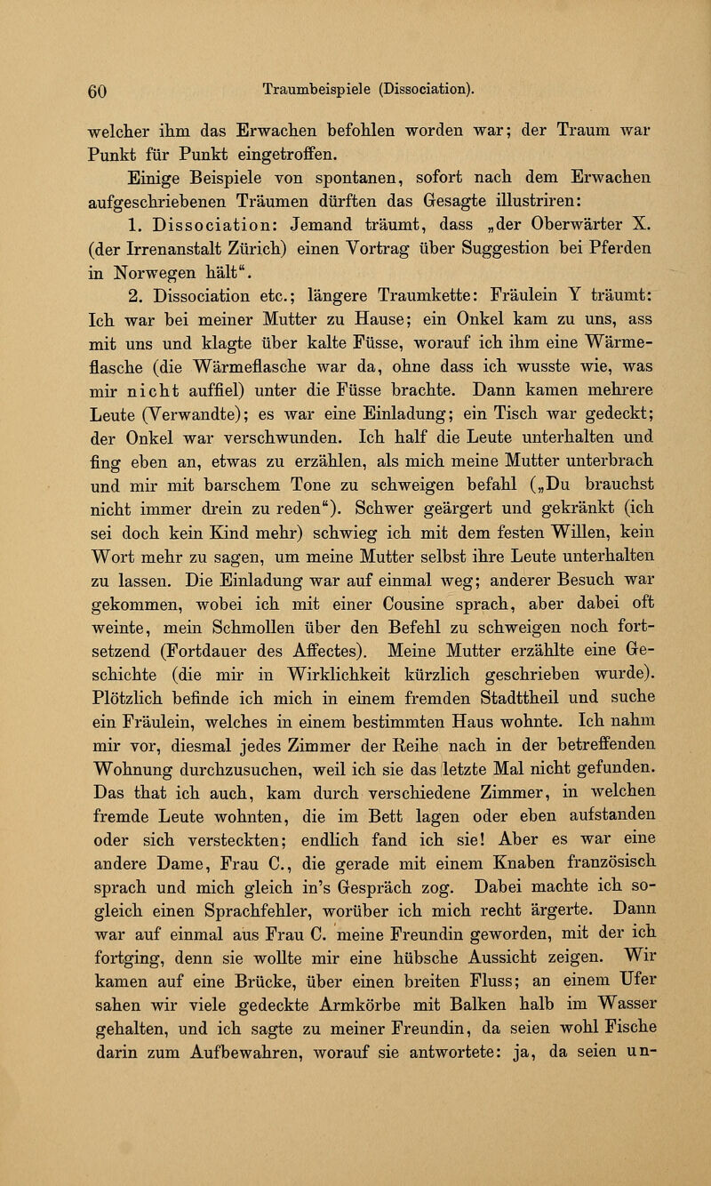 ßO Traumbeispiele (Dissociation). welcher ilim das Erwaclien befohlen worden war; der Traum war Punkt für Punkt eingetroffen. Einige Beispiele von spontanen, sofort nach dem Erwachen aufgeschriebenen Träumen dürften das Gesagte illustriren: 1. Dissociation: Jemand träumt, dass „der Oberwärter X. (der Irrenanstalt Zürich) einen Vortrag über Suggestion bei Pferden in Norwegen hält. 2. Dissociation etc.; längere Traumkette: Fräulein Y träumt: Ich war bei meiner Mutter zu Hause; ein Onkel kam zu uns, ass mit uns und klagte über kalte Füsse, worauf ich ihm eine Wärme- flasche (die Wärmeflasche war da, ohne dass ich wusste wie, was mir nicht auffiel) unter die Füsse brachte. Dann kamen mehrere Leute (Verwandte); es war eine Einladung; ein Tisch war gedeckt; der Onkel war verschwunden. Ich half die Leute unterhalten und fing eben an, etwas zu erzählen, als mich meine Mutter unterbrach und mir mit barschem Tone zu schweigen befahl („Du brauchst nicht immer drein zu reden). Schwer geärgert und gekränkt (ich sei doch kein Kind mehr) schwieg ich mit dem festen Willen, kein Wort mehr zu sagen, um meine Mutter selbst ihre Leute unterhalten zu lassen. Die Einladung war auf einmal weg; anderer Besuch war gekommen, wobei ich mit einer Cousine sprach, aber dabei oft weinte, mein Schmollen über den Befehl zu schweigen noch fort- setzend (Fortdauer des Affectes). Meine Mutter erzählte eine Ge- schichte (die mir in Wirklichkeit kürzlich geschrieben wurde). Plötzlich befinde ich mich in einem fremden Stadttheil und suche ein Fräulein, welches in einem bestimmten Haus wohnte. Ich nahm mir vor, diesmal jedes Zimmer der Reihe nach in der betreffenden Wohnung durchzusuchen, weil ich sie das letzte Mal nicht gefunden. Das that ich auch, kam durch verschiedene Zimmer, in welchen fremde Leute wohnten, die im Bett lagen oder eben aufstanden oder sich versteckten; endlich fand ich sie! Aber es war eine andere Dame, Frau C, die gerade mit einem Knaben französisch sprach und mich gleich in's Gespräch zog. Dabei machte ich so- gleich einen Sprachfehler, worüber ich mich recht ärgerte. Dann war auf einmal aus Frau C. meine Freundin geworden, mit der ich fortging, denn sie woUte mir eine hübsche Aussicht zeigen. Wir kamen auf eine Brücke, über einen breiten Fluss; an einem Ufer sahen wir viele gedeckte Armkörbe mit Balken halb im Wasser gehalten, und ich sagte zu meiner Freundin, da seien wohl Fische darin zum Aufbewahren, worauf sie antwortete: ja, da seien un-