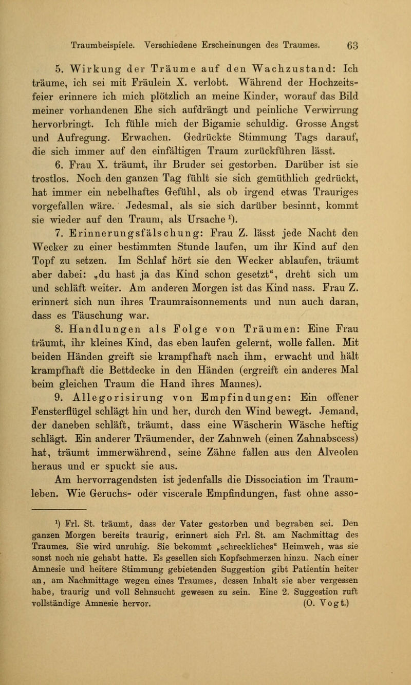 5. Wirkung der Träume auf den Wachzustand: Ich träume, ich sei mit Fräulein X. verlobt. Während der Hochzeits- feier erinnere ich mich plötzHch an meine Kinder, worauf das Bild meiner vorhandenen Ehe sich aufdrängt und peinliche Verwirrung hervorbringt. Ich fühle mich der Bigamie schuldig. Grosse Angst und Aufregung. Erwachen. Gedrückte Stimmung Tags darauf, die sich immer auf den einfältigen Traum zurückführen lässt. 6. Frau X. träumt, ihr Bruder sei gestorben. Darüber ist sie trostlos. Noch den ganzen Tag fühlt sie sich gemüthlich gedrückt, hat immer ein nebelhaftes Gefühl, als ob irgend etwas Trauriges vorgefallen wäre. Jedesmal, als sie sich darüber besinnt, kommt sie wieder auf den Traum, als Ursache ^). 7. Erinnerungsfälschung: Frau Z. lässt jede Nacht den Wecker zu einer bestimmten Stunde laufen, um ihr Kind auf den Topf zu setzen. Im Schlaf hört sie den Wecker ablaufen, träumt aber dabei: „du hast ja das Kind schon gesetzt, dreht sich um und schläft weiter. Am anderen Morgen ist das Kind nass. Frau Z. erinnert sich nun ihres Traumraisonnements und nun auch daran, dass es Täuschung war. 8. Handlungen als Folge von Träumen: Eine Frau träumt, ihr kleines Kind, das eben laufen gelernt, wolle fallen. Mit beiden Händen greift sie krampfhaft nach ihm, erwacht und hält krampfhaft die Bettdecke in den Händen (ergreift ein anderes Mal beim gleichen Traum die Hand ihres Mannes). 9. Allegorisirung von Empfindungen: Ein offener Fensterflügel schlägt hin und her, durch den Wind bewegt. Jemand, der daneben schläft, träumt, dass eine Wäscherin Wäsche heftig schlägt. Ein anderer Träumender, der Zahnweh (einen Zahnabscess) hat, träumt immerwährend, seine Zähne fallen aus den Alveolen heraus und er spuckt sie aus. Am hervorragendsten ist jedenfalls die Dissociation im Traum- leben. Wie Geruchs- oder viscerale Empfindungen, fast ohne asso- ^) Frl. St. träumt, dass der Vater gestorben und begraben sei. Den ganzen Morgen bereits traurig, erinnert sich Frl. St. am Nachmittag des Traumes. Sie wird unruhig. Sie bekommt „schreckliches Heimweh, was sie sonst noch nie gehabt hatte. Es gesellen sich Kopfschmerzen hinzu. Nach einer Amnesie und heitere Stimmung gebietenden Suggestion gibt Patientin heiter an, am Nachmittage wegen eines Traumes, dessen Inhalt sie aber vergessen habe, traurig und voll Sehnsucht gewesen zu sein. Eine 2. Suggestion ruft vollständige Amnesie hervor. (0. Vogt.)