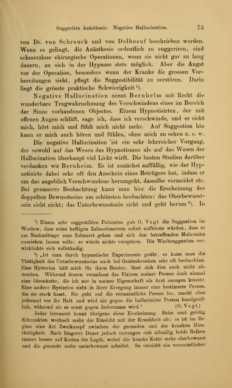 von Dr. von Schienck und von Delboeuf beschrieben worden. Wenn es gelingt, die Anästhesie ordentlich zu suggeriren, sind schmerzlose chirurgische Operationen, wenn sie nicht gar zu lang dauern, an sich in der Hypnose stets möglich. Aber die Angst vor der Operation, besonders wenn der Kranke die grossen Vor- bereitungen sieht, pflegt die Suggestibilität zu zerstören. Darin liegt die grösste praktische Schwierigkeit ^). Negative Hallucination nennt Bernheim mit Recht die wunderbare Trugwahrnehmung des Verschwindens eines im Bereich der Sinne vorhandenen Objectes. Einem Hypnotisirten, der mit offenen Augen schläft, sage ich, dass ich verschwinde, und er sieht mich, hört mich und fühlt mich nicht mehr. Auf Suggestion hin kann er mich auch hören und fühlen, ohne mich zu sehen u. s. w. Die negative Hallucination 'ist ein sehr lehrreicher Vorgang, der sowohl auf das Wesen des Hypnotismus als auf das Wesen der Hallucination überhaupt viel Licht wirft. Die besten Studien darüber verdanken wir Bernheim. Es ist zunächst auffällig, wie der Hyp- uotisirte dabei sehr oft den Anschein eines Betrügers hat, indem er um das angeblich Verschwundene herumgeht, dasselbe vermeidet etc. Bei genauerer Beobachtung kann man hier die Erscheinung des doppelten Bewusstseins am schönsten beobachten: das Oberbewusst- sein sieht nicht; das Unterbewusstsein sieht und geht herum-). In ') Einem sehr suggestiblen Patienten gab 0. Vogt die Suggestion im Wachen, dass seine heftigen Zahnschmerzen sofort aufhören würden, dass er am Nachmittage zum Zahnarzt gehen und sich den betreffenden Molarzahn ausziehen lassen solle: er würde nichts verspüren. Die Wachsuggestion ver- wirklichte sich vollständig. 2) Jst man durch hypnotische Experimente geübt, so kann man die Thätigkeit des Unterbewusstseins auch bei Geisteskranken sehr oft beobachten. Eine Hysterica hält mich für ihren Bruder, lässt sich dies auch nicht ab- streiten. Während dessen veranlasst das Fixiren meiner Person doch einmal eine Ideenkette, die ich nur in meiner Eigenschaft als Arzt anregen konnte. Eine andere Hysterica sieht in ihrer Erregung immer eine bestimmte Person, die sie stark hasst. Sie geht auf die vermeintliche Person los, macht aber jedesmal vor ihr Halt und wird nie gegen die hallucinirte Person handgreif- lich, während sie es sonst gegen Jedermann wird. (0. Vogt.) Jeder Irrenarzt kennt übrigens diese Erscheinung. Beim acut geistig Erkrankten wechselt mehr die Einsicht mit der Krankheit ab; es ist im Be- ginn eine Art Zweikampf zwischen der gesunden und der kranken Hirn- thätigkeit: Nach längerer Dauer jedoch vertragen sich allmälig beide Reihen immer besser auf Kosten der Logik, wobei die kranke Kette mehr oberbewusst und die gesunde mehr unterbewusst arbeitet. So versieht ein vermeintlicher