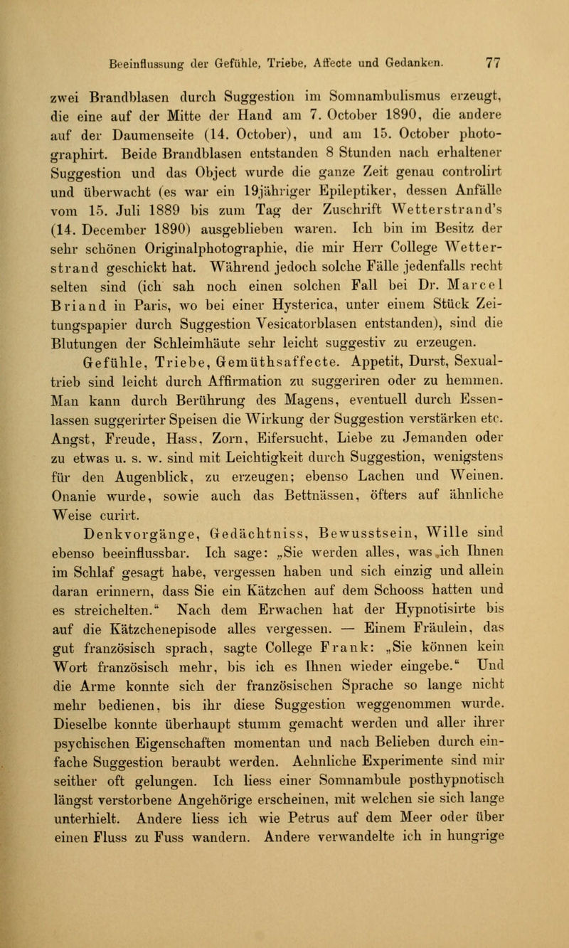 zwei Brandblasen durch Suggestion im Somnambulismus erzeugt, die eine auf der Mitte der Hand am 7. October 1890, die andere auf der Dauraenseite (14. October), und am 15. October photo- grapbirt. Beide Brandblasen entstanden 8 Stunden nach erhaltener Suggestion und das Object wurde die ganze Zeit genau controlii-t und überwacht (es war ein I9jiihriger Epileptiker, dessen Anfälle vom 15. Juli 1889 bis zum Tag der Zuschrift Wetterstrand's (14. December 1890) ausgeblieben waren. Ich bin im Besitz der sehr schönen Originalphotographie, die mir Herr College Wetter- strand geschickt hat. Während jedoch solche Fälle jedenfalls recht selten sind (ich sah noch einen solchen Fall bei Dr. Marcel Briand in Paris, wo bei einer Hysterica, unter einem Stück Zei- tungspapier durch Suggestion Vesicatorblasen entstanden), sind die Blutungen der Schleimhäute sehr leicht suggestiv zu erzeugen. Gefühle, Triebe, Gemüthsaffecte. Appetit, Durst, Sexual- trieb sind leicht durch Affirmation zu suggeriren oder zu hemmen. Man kann durch Berührung des Magens, eventuell durch Essen- lassen suggerirter Speisen die Wirkung der Suggestion verstärken etc. Angst, Freude, Hass, Zorn, Eifersucht, Liebe zu Jemanden oder zu etwas u. s. w. sind mit Leichtigkeit durch Suggestion, wenigstens für den Augenblick, zu erzeugen; ebenso Lachen und Weinen. Onanie w^urde, sowie auch das Bettnässen, öfters auf ähnliche Weise curirt. Denkvorgänge, Gedächtniss, Bewusstsein, Wille sind ebenso beeinflussbar. Ich sage: ;,Sie werden alles, was,ich Ihnen im Schlaf gesagt habe, vergessen haben und sich einzig und allein daran erinnern, dass Sie ein Kätzchen auf dem Schooss hatten und es streichelten. Nach dem Erw^achen hat der Hypnotisirte bis auf die Kätzchenepisode alles vergessen. — Einem Fräulein, das gut französisch sprach, sagte College Frank: „Sie können kein Wort französisch mehr, bis ich es Ihnen wieder eingebe. Und die Arme konnte sich der französischen Sprache so lange nicht mehr bedienen, bis ihr diese Suggestion weggenommen wurde. Dieselbe konnte überhaupt stumm gemacht werden und aller ihrer psychischen Eigenschaften momentan und nach Belieben durch ein- fache Suggestion beraubt werden. Aehnliche Experimente sind mir seither oft gelungen. Ich liess einer Somnambule posthypnotisch längst verstorbene Angehörige erscheinen, mit welchen sie sich lange unterhielt. Andere liess ich wie Petrus auf dem Meer oder über einen Fluss zu Fuss wandern. Andere verwandelte ich in hungrige