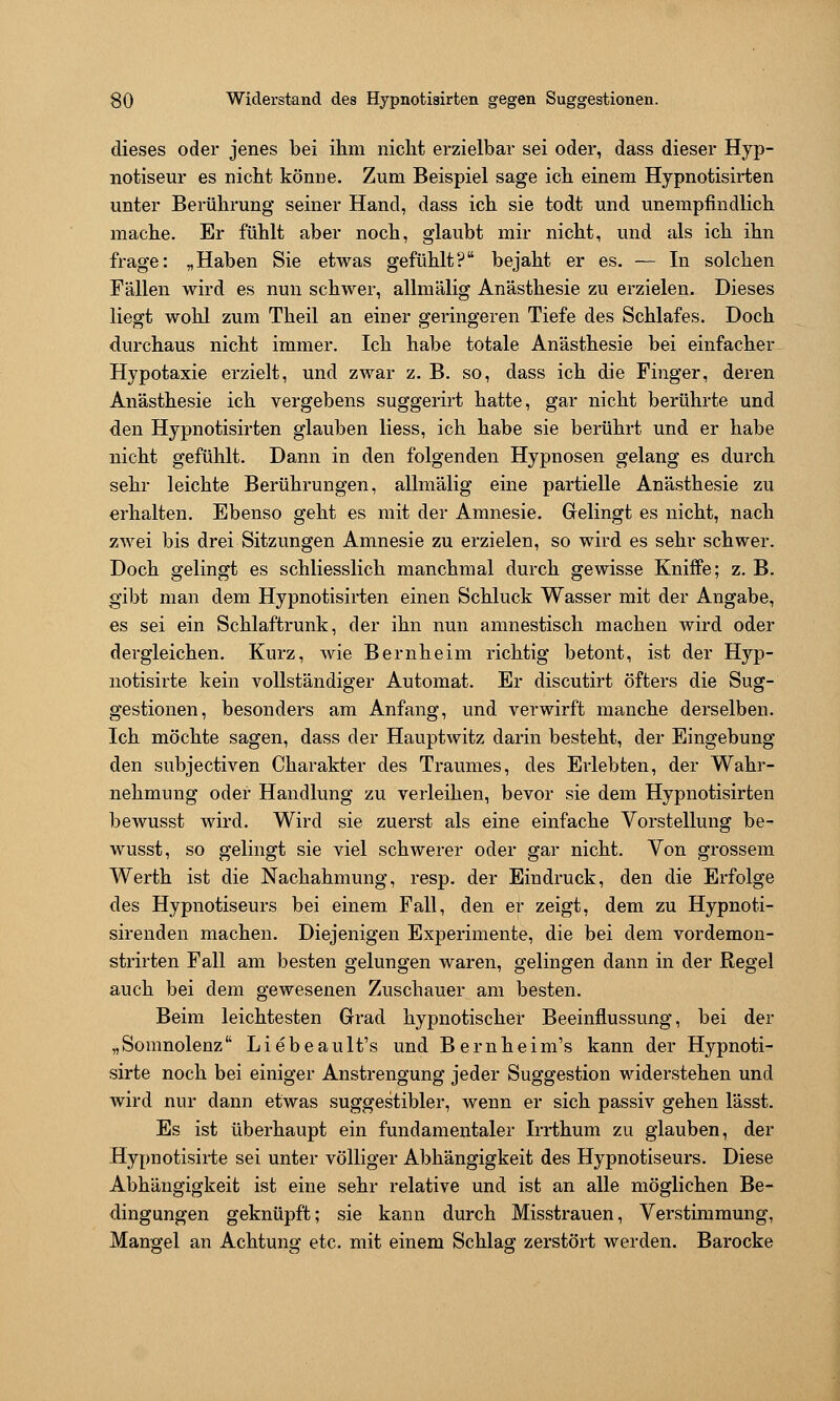 so Widerstand des Hypnotisirten gegen Suggestionen. dieses oder jenes bei ihm nicht erzielbar sei oder, dass dieser Hyp- notiseur es nicht könne. Zum Beispiel sage ich einem Hypnotisirten unter Berührung seiner Hand, dass ich sie todt und unempfindlich mache. Er fühlt aber noch, glaubt mir nicht, und als ich ihn frage: „Haben Sie etwas gefühlt? bejaht er es. — In solchen Fällen wird es nun schwer, allmälig Anästhesie zu erzielen. Dieses liegt wohl zum Theil an einer geringeren Tiefe des Schlafes. Doch durchaus nicht immer. Ich habe totale Anästhesie bei einfacher Hypotaxie erzielt, und zwar z. B. so, dass ich die Finger, deren Anästhesie ich vergebens suggerirt hatte, gar nicht berührte und den Hypnotisirten glauben Hess, ich habe sie berührt und er habe nicht gefühlt. Dann in den folgenden Hypnosen gelang es durch sehr leichte Berührungen, allmälig eine partielle Anästhesie zu erhalten. Ebenso geht es mit der Amnesie. Grelingt es nicht, nach zwei bis drei Sitzungen Amnesie zu erzielen, so wird es sehr schwer. Doch gelingt es schliesslich manchmal durch gewisse Kniffe; z. B. gibt man dem Hypnotisirten einen Schluck Wasser mit der Angabe, es sei ein Schlaftrunk, der ihn nun amnestisch macheu wird oder dergleichen. Kurz, wie Bernheim richtig betont, ist der Hyp- notisirte kein vollständiger Automat. Er discutirt öfters die Sug- gestionen, besonders am Anfang, und verwirft manche derselben. Ich möchte sagen, dass der Hauptwitz darin besteht, der Eingebung den subjectiven Charakter des Traumes, des Erlebten, der Wahr- nehmung oder Handlung zu verleihen, bevor sie dem Hypnotisirten bewusst wird. Wird sie zuerst als eine einfache Vorstellung be- wusst, so gelingt sie viel schwerer oder gar nicht. Von grossem Werth ist die Nachahmung, resp. der Eindruck, den die Erfolge des Hypnotiseurs bei einem Fall, den er zeigt, dem zu Hypnoti- sirenden machen. Diejenigen Experimente, die bei dem vordemon- strirten Fall am besten gelungen waren, gelingen dann in der Regel auch bei dem gewesenen Zuschauer am besten. Beim leichtesten Grad hypnotischer Beeinflussung, bei der „Somnolenz Liebeault's und Beruheim's kann der Hypnoti- sirte noch bei einiger Anstrengung jeder Suggestion widerstehen und wird nur dann etwas suggestibler, wenn er sich passiv gehen lässt. Es ist überhaupt ein fundamentaler Irrthum zu glauben, der Hypnotisii-te sei unter völliger Abhängigkeit des Hypnotiseurs. Diese Abhängigkeit ist eine sehr relative und ist an alle möglichen Be- dingungen geknüpft; sie kann durch Misstrauen, Verstimmung, Mang-el an Achtung etc. mit einem Schlag; zerstört werden. Barocke