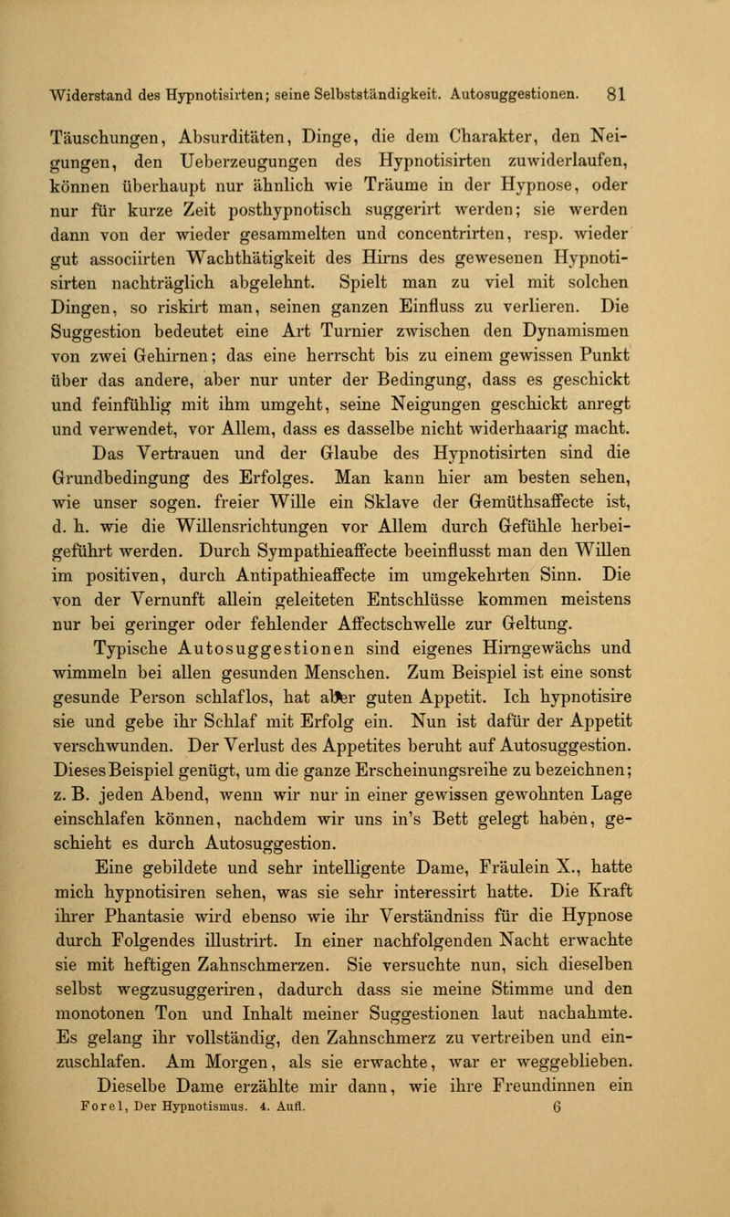 Täuschungen, Absurditäten, Dinge, die dem Charakter, den Nei- gungen, den Ueberzeugungen des Hypnotisirten zuwiderlaufen, können überhaupt nur ähnlich wie Träume in der Hypnose, oder nur für kurze Zeit posthypnotisch suggerirt werden; sie werden dann von der wieder gesammelten und concentrirten, resp. Avieder gut associirten Wachthätigkeit des Hirns des gewesenen Hypnoti- sirten nachträglich abgelehnt. Spielt man zu viel mit solchen Dingen, so riskirt man, seinen ganzen Einfluss zu verlieren. Die Suggestion bedeutet eine Art Turnier zwischen den Dynamismen von zwei Gehirnen; das eine herrscht bis zu einem gewissen Punkt über das andere, aber nur unter der Bedingung, dass es geschickt und feinfühlig mit ihm umgeht, seine Neigungen geschickt anregt und verwendet, vor Allem, dass es dasselbe nicht widerhaarig macht. Das Vertrauen und der Glaube des Hypnotisirten sind die Grundbedingung des Erfolges. Man kann hier am besten sehen, wie unser sogen, freier Wille ein Sklave der GemüthsafFecte ist, d. h. wie die Willensrichtungen vor Allem durch Gefühle herbei- geführt werden. Durch Sympathieaffecte beeinflusst man den Willen im positiven, durch Antipathieaffecte im umgekehrten Sinn. Die von der Vernunft allein geleiteten Entschlüsse kommen meistens nur bei geringer oder fehlender Affectschwelle zur Geltung. Typische Autosuggestionen sind eigenes Hinige wachs und wimmeln bei allen gesunden Menschen. Zum Beispiel ist eine sonst gesunde Person schlaflos, hat al^r guten Appetit. Ich hypnotisire sie und gebe ihr Schlaf mit Erfolg ein. Nun ist dafür der Appetit verschwunden. Der Verlust des Appetites beruht auf Autosuggestion. Dieses Beispiel genügt, um die ganze Erscheinungsreihe zu bezeichnen; z. B. jeden Abend, wenn wir nur in einer gewissen gewohnten Lage einschlafen können, nachdem wir uns in's Bett gelegt haben, ge- schieht es durch Autosuggestion. Eine gebildete und sehr intelligente Dame, Fräulein X., hatte mich hypnotisiren sehen, was sie sehr interessirt hatte. Die Kraft ihrer Phantasie wird ebenso wie ihr Verständniss für die Hypnose durch Folgendes illustrirt. In einer nachfolgenden Nacht erwachte sie mit heftigen Zahnschmerzen. Sie versuchte nun, sich dieselben selbst wegzusuggeriren, dadurch dass sie meine Stimme und den monotonen Ton und Inhalt meiner Suggestionen laut nachahmte. Es gelang ihr vollständig, den Zahnschmerz zu vertreiben und ein- zuschlafen. Am Morgen, als sie erwachte, war er weggeblieben. Dieselbe Dame erzählte mir dann, wie ihre Freundinnen ein Forel, Der Hypnotismus. 4. Aufl. 6