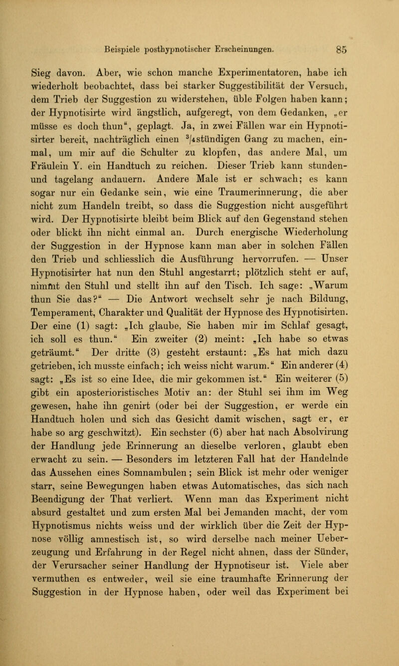 Sieg davon. Aber, wie schon manche Experimentatoren, habe ich wiederholt beobachtet, dass bei starker Suggestibilität der Versuch, dem Trieb der Suggestion zu widerstehen, üble Folgen haben kann; der Hypnotisirte wird ängstlich, aufgeregt, von dem Gedanken, „er müsse es dochthun, geplagt. Ja, in zwei Fällen war ein Hypnoti- sirter bereit, nachträglich einen ^/4stündigen Gang zu machen, ein- mal, um mir auf die Schulter zu klopfen, das andere Mal, um Fräulein Y. ein Handtuch zu reichen. Dieser Trieb kann stunden- und tagelang andauern. Andere Male ist er schwach; es kann sogar nur ein Gedanke sein, wie eine Traumerinnerung, die aber nicht zum Handeln treibt, so dass die Suggestion nicht ausgeführt wird. Der Hypnotisirte bleibt beim Blick auf den Gegenstand stehen oder blickt ihn nicht einmal an. Durch energische Wiederholung der Suggestion in der Hypnose kann man aber in solchen Fällen den Trieb und schliesslich die Ausführung hervorrufen. — Unser Hypnotisirter hat nun den Stuhl angestarrt; plötzlich steht er auf, nimmt den Stuhl und stellt ihn auf den Tisch. Ich sage: „Warum thun Sie das? — Die Antwort wechselt sehr je nach Bildung, Temperament, Charakter und Qualität der Hypnose des Hypnotisirten. Der eine (1) sagt: „Ich glaube, Sie haben mir im Schlaf gesagt, ich soll es thun. Ein zweiter (2) meint: „Ich habe so etwas geträumt. Der dritte (3) gesteht erstaunt: „Es hat mich dazu getrieben, ich musste einfach; ich weiss nicht warum. Ein anderer (4) sagt: „Es ist so eine Idee, die mir gekommen ist. Ein weiterer (5) gibt ein aposterioristisches Motiv an: der Stuhl sei ihm im Weg gewesen, habe ihn genirt (oder bei der Suggestion, er werde ein Handtuch holen und sich das Gesicht damit wischen, sagt er, er habe so arg geschwitzt). Ein sechster (6) aber hat nach Absolvirung der Handlung jede Erinnerung an dieselbe verloren, glaubt eben erwacht zu sein. — Besonders im letzteren Fall hat der Handelnde das Aussehen eines Somnambulen; sein Blick ist mehr oder weniger starr, seine Bewegungen haben etwas Automatisches, das sich nach Beendigung der That verliert. Wenn man das Experiment nicht absurd gestaltet und zum ersten Mal bei Jemanden macht, der vom Hypnotismus nichts weiss und der wirklich über die Zeit der Hyp- nose völlig amnestisch ist, so wird derselbe nach meiner Ueber- zeugung und Erfahrung in der Regel nicht ahnen, dass der Sünder, der Verursacher seiner Handlung der Hypnotiseur ist. Viele aber vermuthen es entweder, weil sie eine traumhafte Erinnerung der Suggestion in der Hypnose haben, oder weil das Experiment bei