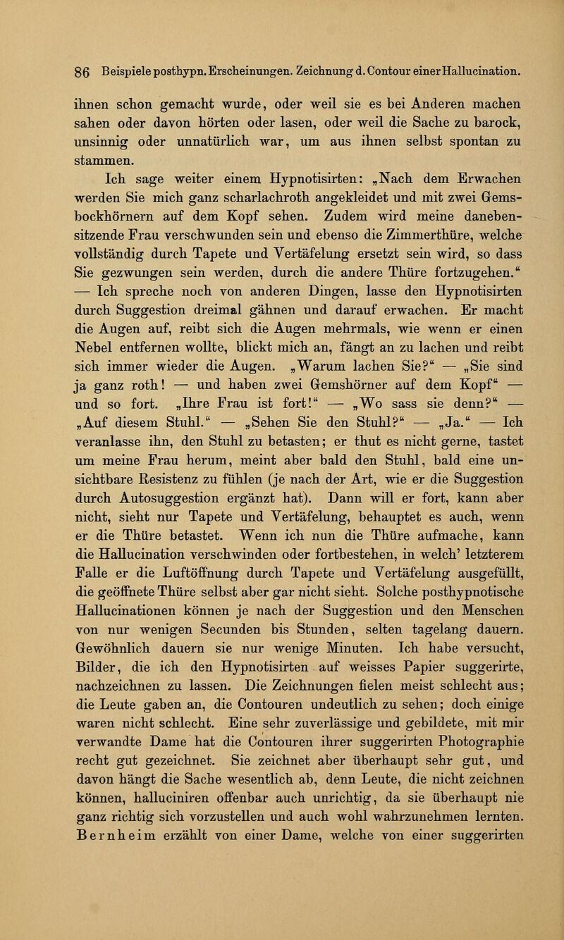 ihnen schon gemacht wurde, oder weil sie es bei Anderen machen sahen oder davon hörten oder lasen, oder weil die Sache zu barock, unsinnig oder unnatürlich war, um aus ihnen selbst spontan zu stammen. Ich sage weiter einem Hypnotisirten: „Nach dem Erwachen werden Sie mich ganz scharlachroth angekleidet und mit zwei Gems- bockhörnern auf dem Kopf sehen. Zudem wird meine daneben- sitzende Frau verschwunden sein und ebenso die Zimmerthüre, welche vollständig durch Tapete und Vertäfelung ersetzt sein wird, so dass Sie gezwungen sein werden, durch die andere Thüre fortzugehen. — Ich spreche noch von anderen Dingen, lasse den Hypnotisirten durch Suggestion dreimal gähnen und darauf erwachen. Er macht die Augen auf, reibt sich die Augen mehrmals, wie wenn er einen Nebel entfernen wollte, blickt mich an, fängt an zu lachen und reibt sich immer wieder die Augen. „Warum lachen Sie? — „Sie sind ja ganz roth! — und haben zwei Gemshörner auf dem Kopf — und so fort. „Ihre Frau ist fort! — «Wo sass sie denn? — „Auf diesem Stuhl. — „Sehen Sie den Stuhl? — „Ja. — Ich veranlasse ihn, den Stuhl zu betasten; er thut es nicht gerne, tastet um meine Frau herum, meint aber bald den Stuhl, bald eine un- sichtbare Resistenz zu fühlen (je nach der Art, wie er die Suggestion durch Autosuggestion ergänzt hat). Dann will er fort, kann aber nicht, sieht nur Tapete und Vertäfelung, behauptet es auch, wenn er die Thüre betastet. Wenn ich nun die Thüre aufmache, kann die Hallucination verschwinden oder fortbestehen, in welch' letzterem Falle er die Luftöffnung durch Tapete und Vertäfelung ausgefüllt, die geöffnete Thüre selbst aber gar nicht sieht. Solche posthypnotische Hallucinationen können je nach der Suggestion und den Menschen von nur wenigen Secunden bis Stunden, selten tagelang dauern. Gewöhnlich dauern sie nur wenige Minuten. Ich habe versucht, Bilder, die ich den Hypnotisirten auf weisses Papier suggerirte, nachzeichnen zu lassen. Die Zeichnungen fielen meist schlecht aus; die Leute gaben an, die Contouren undeutlich zu sehen; doch einige waren nicht schlecht. Eine sehr zuverlässige und gebildete, mit mir verwandte Dame hat die Contouren ihrer suggerirten Photographie recht gut gezeichnet. Sie zeichnet aber überhaupt sehr gut, und davon hängt die Sache wesentlich ab, denn Leute, die nicht zeichnen können, halluciniren offenbar auch unrichtig, da sie überhaupt nie ganz richtig sich vorzustellen und auch wohl wahrzunehmen lernten. Bernheim erzählt von einer Dame, welche von einer suggerirten