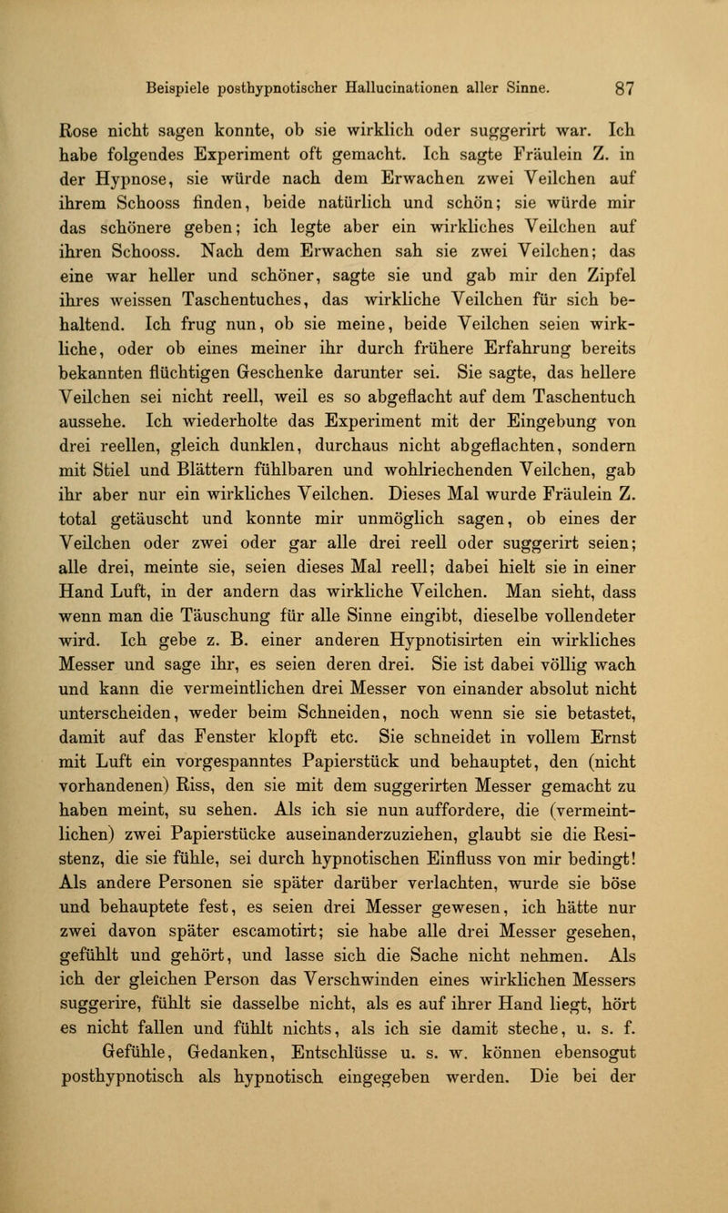 Rose nicht sagen konnte, ob sie wirklich oder suggerirt war. Ich habe folgendes Experiment oft gemacht. Ich sagte Fräulein Z. in der Hypnose, sie würde nach dem Erwachen zwei Veilchen auf ihrem Schooss finden, beide natürlich und schön; sie würde mir das schönere geben; ich legte aber ein wirkliches Veilchen auf ihren Schooss. Nach dem Erwachen sah sie zwei Veilchen; das eine war heller und schöner, sagte sie und gab mir den Zipfel ihres weissen Taschentuches, das wirkliche Veilchen für sich be- haltend. Ich frug nun, ob sie meine, beide Veilchen seien wirk- liche, oder ob eines meiner ihr durch frühere Erfahrung bereits bekannten flüchtigen Geschenke darunter sei. Sie sagte, das hellere Veilchen sei nicht reell, weil es so abgeflacht auf dem Taschentuch aussehe. Ich wiederholte das Experiment mit der Eingebung von drei reellen, gleich dunklen, durchaus nicht abgeflachten, sondern mit Stiel und Blättern fühlbaren und wohlriechenden Veilchen, gab ihr aber nur ein wirkliches Veilchen. Dieses Mal wurde Fräulein Z. total getäuscht und konnte mir unmöglich sagen, ob eines der Veilchen oder zwei oder gar alle drei reell oder suggerirt seien; alle drei, meinte sie, seien dieses Mal reell; dabei hielt sie in einer Hand Luft, in der andern das wirkliche Veilchen. Man sieht, dass wenn man die Täuschung für alle Sinne eingibt, dieselbe vollendeter wird. Ich gebe z. B. einer anderen Hypnotisirten ein wirkliches Messer und sage ihr, es seien deren drei. Sie ist dabei völlig wach und kann die vermeintlichen drei Messer von einander absolut nicht unterscheiden, weder beim Schneiden, noch wenn sie sie betastet, damit auf das Fenster klopft etc. Sie schneidet in vollem Ernst mit Luft ein vorgespanntes Papierstück und behauptet, den (nicht vorhandenen) Riss, den sie mit dem suggerirten Messer gemacht zu haben meint, su sehen. Als ich sie nun auffordere, die (vermeint- lichen) zwei Papierstücke auseinanderzuziehen, glaubt sie die Resi- stenz, die sie fühle, sei durch hypnotischen Einfluss von mir bedingt! Als andere Personen sie später darüber verlachten, wurde sie böse und behauptete fest, es seien drei Messer gewesen, ich hätte nur zwei davon später escamotirt; sie habe alle drei Messer gesehen, gefühlt und gehört, und lasse sich die Sache nicht nehmen. Als ich der gleichen Person das Verschwinden eines wirklichen Messers suggerire, fühlt sie dasselbe nicht, als es auf ihrer Hand liegt, hört es nicht fallen und fühlt nichts, als ich sie damit steche, u. s. f. Gefühle, Gedanken, Entschlüsse u. s. w. können ebensogut posthypnotisch als hypnotisch eingegeben werden. Die bei der