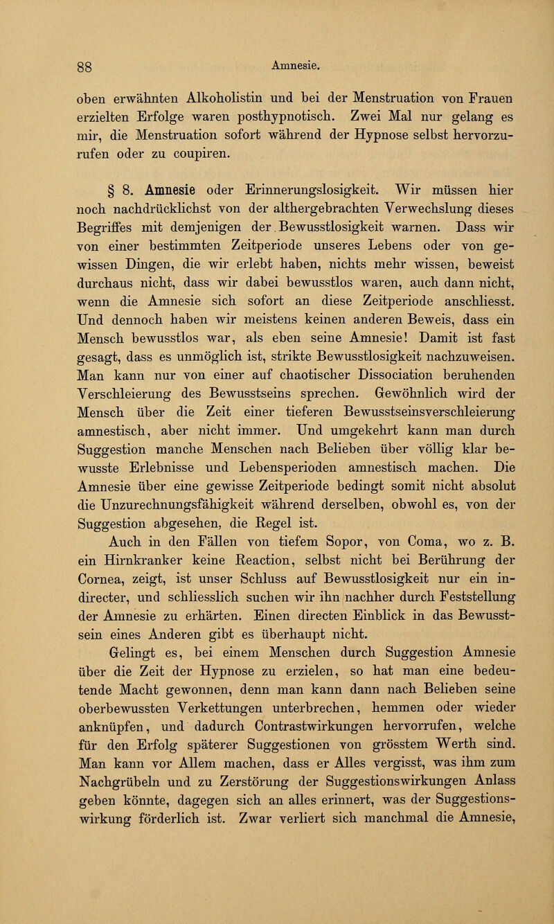 oben erwähnten Alkoholistin und bei der Menstruation von Frauen erzielten Erfolge waren posthypnotiscb. Zwei Mal nur gelang es mir, die Menstruation sofort während der Hypnose selbst hervorzu- rufen oder zu coupiren. § 8. Amnesie oder Erinnerungslosigkeit. Wir müssen hier noch nachdrücklichst von der althergebrachten Verwechslung dieses Begriffes mit demjenigen der, Bewusstlosigkeit warnen. Dass wir von einer bestimmten Zeitperiode unseres Lebens oder von ge- wissen Dingen, die wir erlebt haben, nichts mehr wissen, beweist durchaus nicht, dass wir dabei bewusstlos waren, auch dann nicht, wenn die Amnesie sich sofort an diese Zeitperiode anschliesst. Und dennoch haben wir meistens keinen anderen Beweis, dass ein Mensch bewusstlos war, als eben seine Amnesie! Damit ist fast gesagt, dass es unmöglich ist, strikte Bewusstlosigkeit nachzuweisen. Man kann nur von einer auf chaotischer Dissociation beruhenden Verschleierung des Bewusstseins sprechen. Gewöhnlich wird der Mensch über die Zeit einer tieferen Bewusstseinsverschleierung amnestisch, aber nicht immer. Und umgekehrt kann man durch Suggestion manche Menschen nach Belieben über völlig klar be- wusste Erlebnisse und Lebensperioden amnestisch machen. Die Amnesie über eine gewisse Zeitperiode bedingt somit nicht absolut die Unzurechnungsfähigkeit während derselben, obwohl es, von der Suggestion abgesehen, die Regel ist. Auch in den Fällen von tiefem Sopor, von Coma, wo z. B. ein Hirnkranker keine Ueaction, selbst nicht bei Berührung der Cornea, zeigt, ist unser Schluss auf Bewusstlosigkeit nur ein in- directer, und schliesslich suchen wir ihn nachher durch Feststellung der Amnesie zu erhärten. Einen directen Einblick in das Bewusst- sein eines Anderen gibt es überhaupt nicht. Gelingt es, bei einem Menschen durch Suggestion Amnesie über die Zeit der Hypnose zu erzielen, so hat man eine bedeu- tende Macht gewonnen, denn man kann dann nach Belieben seine oberbewussten Verkettungen unterbrechen, hemmen oder wieder anknüpfen, und dadurch Contrastwirkungen hervorrufen, welche für den Erfolg späterer Suggestionen von grösstem Werth sind. Man kann vor Allem machen, dass er Alles vergisst, was ihm zum Nachgrübeln und zu Zerstörung der Suggestionswirkungen Anlass geben könnte, dagegen sich an alles erinnert, was der Suggestions- wirkung förderlich ist. Zwar verliert sich manchmal die Amnesie,