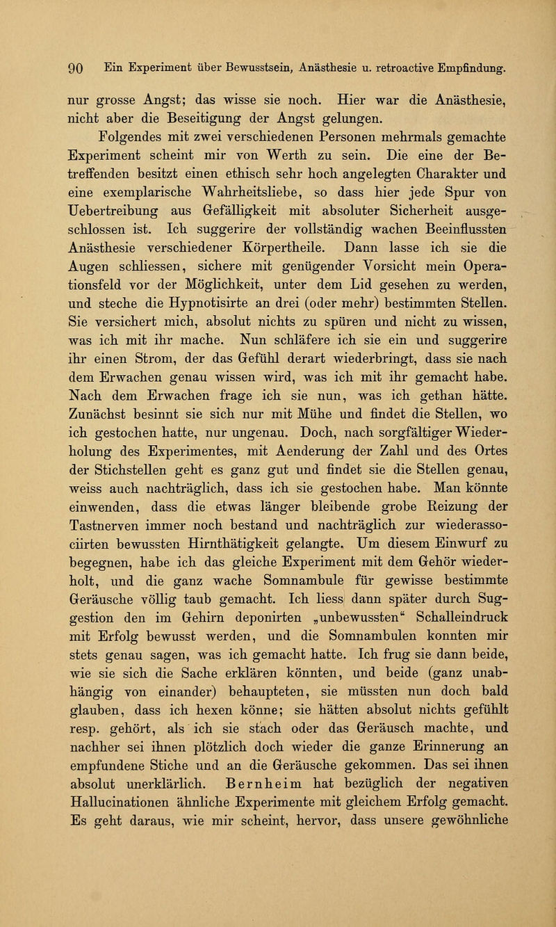 nur grosse Angst; das wisse sie noch. Hier war die Anästhesie, nicht aber die Beseitigung der Angst gelungen. Folgendes mit zwei verschiedenen Personen mehrmals gemachte Experiment scheint mir von Werth zu sein. Die eine der Be- treffenden besitzt einen ethisch sehr hoch angelegten Charakter und eine exemplarische Wahrheitsliebe, so dass hier jede Spur von Uebertreibung aus Gefälligkeit mit absoluter Sicherheit ausge- schlossen ist. Ich suggerire der vollständig wachen Beeinflussten Anästhesie verschiedener Körpertheile. Dann lasse ich sie die Augen schliessen, sichere mit genügender Vorsicht mein Opera- tionsfeld vor der Möglichkeit, unter dem Lid gesehen zu werden, und steche die Hypnotisirte an drei (oder mehr) bestimmten Stellen. Sie versichert mich, absolut nichts zu spüren und nicht zu wissen, was ich mit ihr mache. Nun schläfere ich sie ein und suggerire ihr einen Strom, der das Gefühl derart wiederbringt, dass sie nach dem Erwachen genau wissen wird, was ich mit ihr gemacht habe. Nach dem Erwachen frage ich sie nun, was ich gethan hätte. Zunächst besinnt sie sich nur mit Mühe und findet die Stellen, wo ich gestochen hatte, nur ungenau. Doch, nach sorgfältiger Wieder- holung des Experimentes, mit Aenderung der Zahl und des Ortes der Stichstellen geht es ganz gut und findet sie die Stellen genau, weiss auch nachträglich, dass ich sie gestochen habe. Man könnte einwenden, dass die etwas länger bleibende grobe Reizung der Tastnerven immer noch bestand und nachträglich zur wiederasso- ciirten bewussten Hirnthätigkeit gelangte. Um diesem Einwurf zu begegnen, habe ich das gleiche Experiment mit dem Gehör wieder- holt, und die ganz wache Somnambule für gewisse bestimmte Geräusche völlig taub gemacht. Ich Hess dann später durch Sug- gestion den im Gehirn deponirten „unbewussten Schalleindruck mit Erfolg bewusst werden, und die Somnambulen konnten mir stets genau sagen, was ich gemacht hatte. Ich frug sie dann beide, wie sie sich die Sache erklären könnten, und beide (ganz unab- hängig von einander) behaupteten, sie müssten nun doch bald glauben, dass ich hexen könne; sie hätten absolut nichts gefühlt resp. gehört, als ich sie stach oder das Geräusch machte, und nachher sei ihnen plötzlich doch wieder die ganze Erinnerung an empfundene Stiche und an die Geräusche gekommen. Das sei ihnen absolut unerklärlich. Bernheim hat bezüglich der negativen Hallucinationen ähnliche Experimente mit gleichem Erfolg gemacht. Es geht daraus, wie mir scheint, hervor, dass unsere gewöhnliche