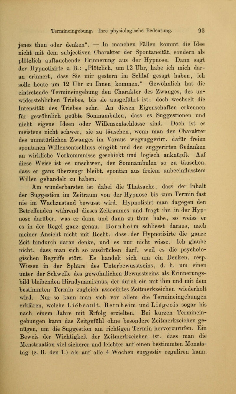 jenes thun oder denken. — In manchen Fällen kommt die Idee nicht mit dem subjectiven Charakter der Spontaneität, sondern als plötzlich auftauchende Erinnerung aus der Hypnose. Dann sagt der Hypnotisirte z. B.: „Plötzlich, um 12 Uhr, habe ich mich dar- an erinnert, dass Sie mir gestern im Schlaf gesagt haben, ich soUe heute um 12 Uhr zu Ihnen kommen. Gewöhnlich hat die eintretende Termineingebung den Charakter des Zwanges, des un- widerstehlichen Triebes, bis sie ausgeführt ist; doch wechselt die Intensität des Triebes sehr. An diesen Eigenschaften erkennen für gewöhnlich geübte Somnambulen, dass es Suggestionen und nicht eigene Ideen oder Willensentschlüsse sind. Doch ist es meistens nicht schwer, sie zu täuschen, wenn man den Charakter des unnatürlichen Zwanges im Voraus wegsuggerirt, dafür freien spontanen Willensentschluss eingibt und den suggerirten Gedanken an wirkliche Vorkommnisse geschickt und logisch anknüpft. Auf diese Weise ist es unschwer, den Somnambulen so zu täuschen, dass er ganz überzeugt bleibt, spontan aus freiem unbeeinflusstem Willen gehandelt zu haben. Am wunderbarsten ist dabei die Thatsache, dass der Inhalt der Suggestion im Zeitraum von der Hypnose bis zum Termin fast nie im Wachzustand bewusst wird. Hypnotisirt man dagegen den Betreffenden während dieses Zeitraumes und fragt ihn in der Hyp- nose darüber, was er dann und dann zu thun habe, so weiss er es in der Regel ganz genau. Bernheim schliesst daraus, nach meiner Ansicht nicht mit Recht, dass der Hypnotisirte die ganze Zeit hindurch daran denke, und es nur nicht wisse. Ich glaube nicht, dass man sich so ausdrücken darf, weil es die psycholo- gischen Begriffe stört. Es handelt sich um ein Denken, resp. Wissen in der Sphäre des Unterbewusstseins, d. h. um einen unter der Schwelle des gewöhnlichen Bewusstseins als Erinnerungs- bild bleibenden Hirndynamismus, der durch ein mit ihm und mit dem bestimmten Termin zugleich associirtes Zeitmerkzeichen wiederholt wird. Nur so kann man sich vor allem die Termineingebungen erklären, welche Liebeault, Bernheim und Lie'geois sogar bis nach einem Jahre mit Erfolg erzielten. Bei kurzen Terminein- gebungen kann das Zeitgefühl ohne besondere Zeitmerkzeichen ge- nügen, um die Suggestion am richtigen Termin hervorzurufen. Ein Beweis der Wichtigkeit der Zeitmerkzeichen ist, dass man die Menstruation viel sicherer und leichter auf einen bestimmten Monats- tag (z. B. den 1.) als auf alle 4 Wochen suggestiv reguliren kann.