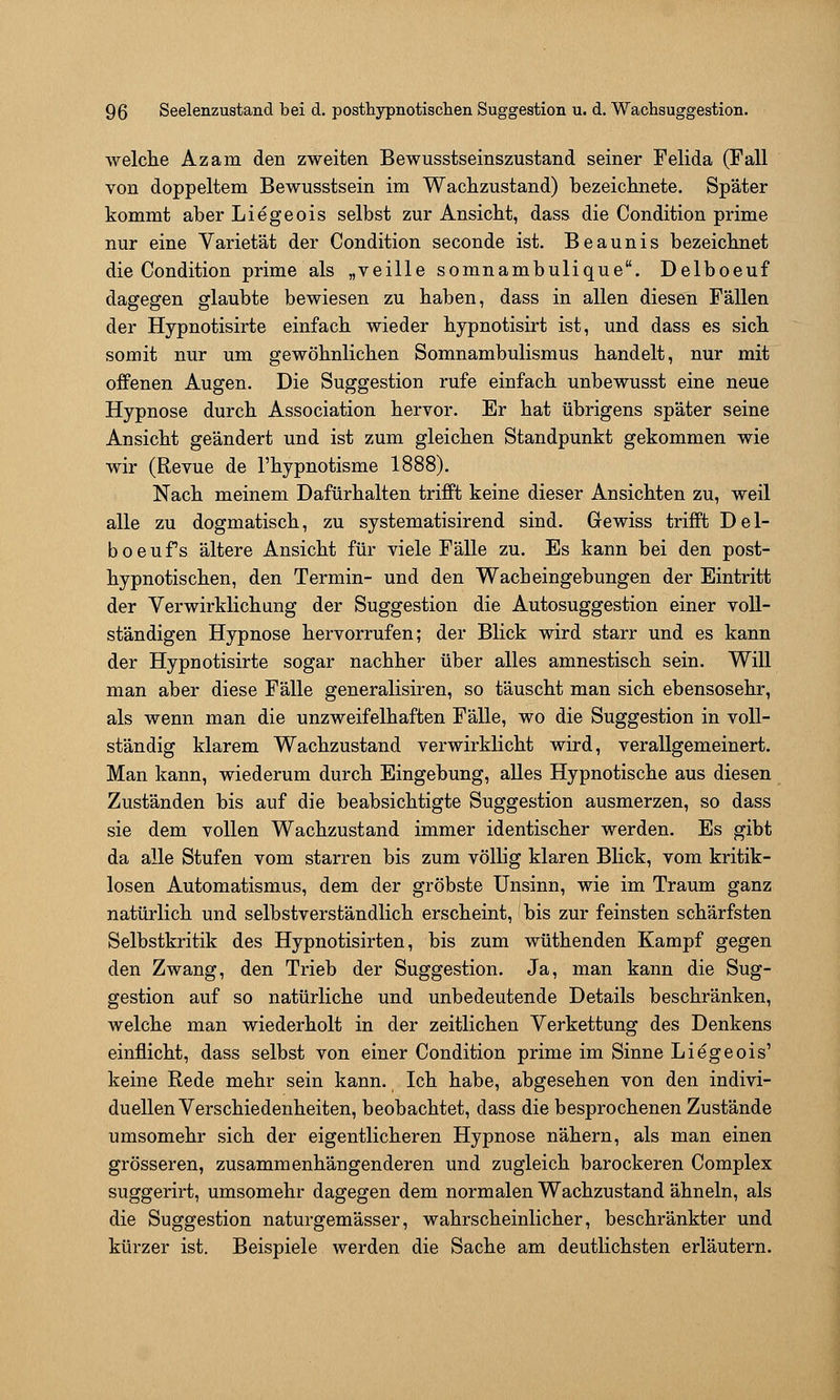 welche Azam den zweiten Bewusstseinszustand seiner Feiida (Fall von doppeltem Bewusstsein im Wachzustand) bezeichnete. Später kommt aber Liegeois selbst zur Ansicht, dass die Condition prime nur eine Varietät der Condition seconde ist. Beaunis bezeichnet die Condition prime als „veille somnambulique. Delboeuf dagegen glaubte bewiesen zu haben, dass in allen diesen Fällen der Hypnotisirte einfach wieder hypnotisirt ist, und dass es sich somit nur um gewöhnlichen Somnambulismus handelt, nur mit offenen Augen. Die Suggestion rufe einfach unbewusst eine neue Hypnose durch Association hervor. Er hat übrigens später seine Ansicht geändert und ist zum gleichen Standpunkt gekommen wie wir (Revue de l'hypnotisme 1888). Nach meinem Dafürhalten trifft keine dieser Ansichten zu, weil alle zu dogmatisch, zu systematisirend sind. Gewiss trifft Del- boeuf s ältere Ansicht für viele Fälle zu. Es kann bei den post- hypnotischen, den Termin- und den Wacheingebungen der Eintritt der Verwirklichung der Suggestion die Autosuggestion einer voll- ständigen Hypnose hervorrufen; der Blick wird starr und es kann der Hypnotisirte sogar nachher über alles amnestisch sein. Will man aber diese Fälle generalisiren, so täuscht man sich ebensosehr, als wenn man die unzweifelhaften Fälle, wo die Suggestion in voll- ständig klarem Wachzustand verwirklicht wird, verallgemeinert. Man kann, wiederum durch Eingebung, alles Hypnotische aus diesen Zuständen bis auf die beabsichtigte Suggestion ausmerzen, so dass sie dem vollen Wachzustand immer identischer werden. Es gibt da alle Stufen vom starren bis zum völlig klaren Blick, vom kritik- losen Automatismus, dem der gröbste Unsinn, wie im Traum ganz natürlich und selbstverständlich erscheint, bis zur feinsten schärfsten Selbstkritik des Hypnotisirten, bis zum wüthenden Kampf gegen den Zwang, den Trieb der Suggestion. Ja, man kann die Sug- gestion auf so natürliche und unbedeutende Details beschränken, welche man wiederholt in der zeitlichen Verkettung des Denkens einflicht, dass selbst von einer Condition prime im Sinne Liegeois' keine Rede mehr sein kann. Ich habe, abgesehen von den indivi- duellen Verschiedenheiten, beobachtet, dass die besprochenen Zustände umsomehr sich der eigentlicheren Hypnose nähern, als man einen grösseren, zusammenhängenderen und zugleich barockeren Complex suggerirt, umsomehr dagegen dem normalen Wachzustand ähneln, als die Suggestion naturgemässer, wahrscheinlicher, beschränkter und kürzer ist. Beispiele werden die Sache am deutlichsten erläutern.