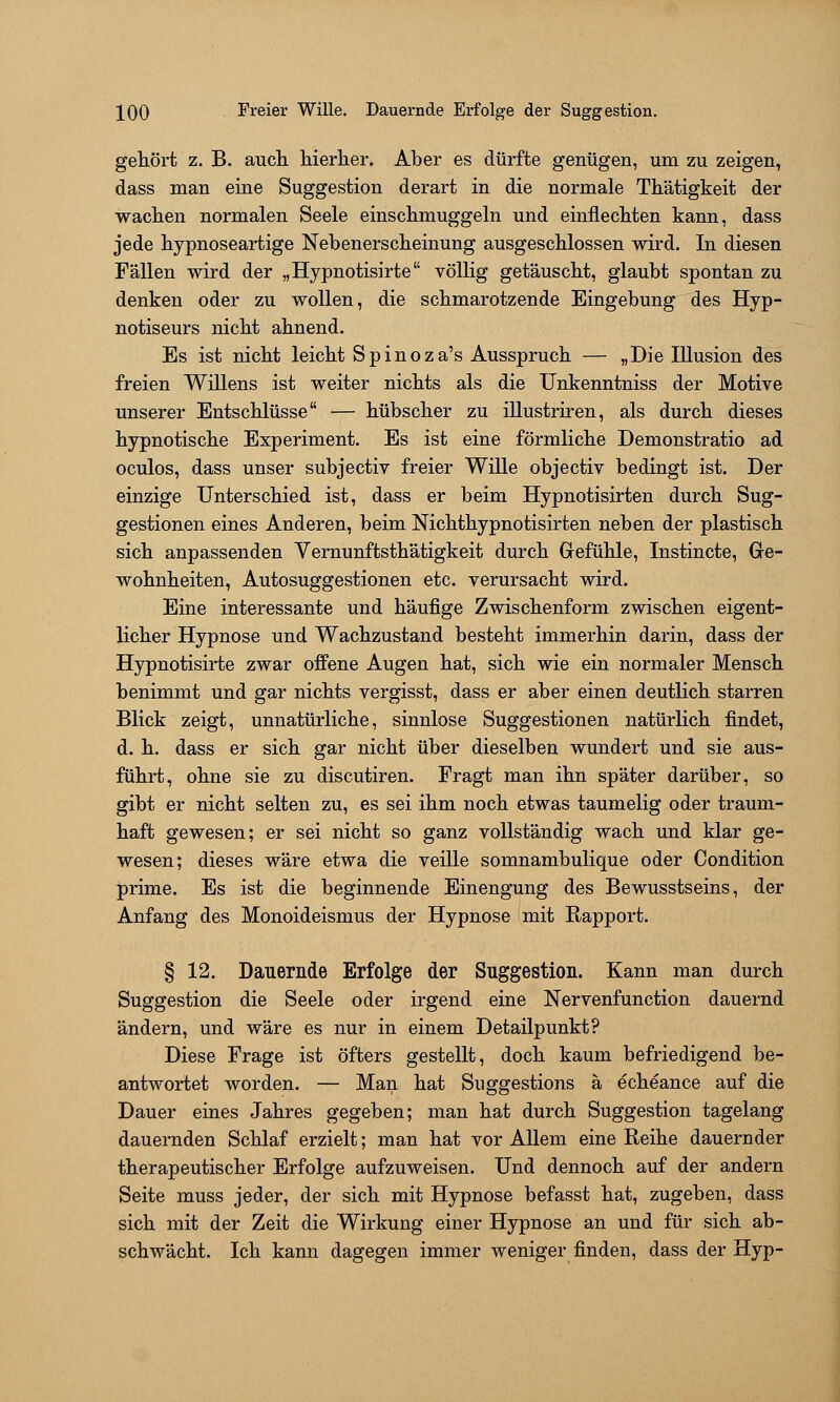 IQQ Freier Wille. Dauernde Erfolge der Suggestion. getört z. B. aucli liierlier. Aber es dürfte genügen, um zu zeigen, dass man eine Suggestion derart in die normale Tkätigkeit der wachen normalen Seele einschmuggeln und einflechten kann, dass jede hypnoseartige Nebenerscheinung ausgeschlossen wird. In diesen Fällen wird der „Hypnotisirte völlig getäuscht, glaubt spontan zu denken oder zu wollen, die schmarotzende Eingebung des Hyp- notiseurs nicht ahnend. Es ist nicht leicht Spinoza's Ausspruch — „Die Illusion des freien Willens ist weiter nichts als die Unkenntniss der Motive unserer Entschlüsse — hübscher zu illustriren, als durch dieses hypnotische Experiment. Es ist eine förmliche Demonstratio ad oculos, dass unser subjectiv freier Wille objectiv bedingt ist. Der einzige Unterschied ist, dass er beim Hypnotisirten durch Sug- gestionen eines Anderen, beim Nichthypnotisirten neben der plastisch sich anpassenden Vernunftsthätigkeit durch Grefühle, Instincte, Gre- wohnheiten, Autosuggestionen etc. verursacht wird. Eine interessante und häufige Zwischenform zwischen eigent- licher Hypnose und Wachzustand besteht immerhin darin, dass der Hypnotisirte zwar offene Augen hat, sich wie ein normaler Mensch benimmt und gar nichts vergisst, dass er aber einen deutlich starren Blick zeigt, unnatürliche, sinnlose Suggestionen natürlich findet, d. h. dass er sich gar nicht über dieselben wundert und sie aus- führt, ohne sie zu discutiren. Fragt man ihn später darüber, so gibt er nicht selten zu, es sei ihm noch etwas taumelig oder traum- haft gewesen; er sei nicht so ganz vollständig wach und klar ge- wesen; dieses wäre etwa die veille somnambulique oder Condition prime. Es ist die beginnende Einengung des Bewusstseins, der Anfang des Monoideismus der Hypnose mit Rapport. § 12. Dauernde Erfolge der Suggestion. Kann man durch Suggestion die Seele oder irgend eine Nervenfunction dauernd ändern, und wäre es nur in einem Detailpunkt? Diese Frage ist öfters gestellt, doch kaum befriedigend be- antwortet worden. — Man hat Suggestions ä echeance auf die Dauer eines Jahres gegeben; man hat durch Suggestion tagelang dauernden Schlaf erzielt; man hat vor Allem eine Reihe dauernder therapeutischer Erfolge aufzuweisen. Und dennoch auf der andern Seite muss jeder, der sich mit Hypnose befasst hat, zugeben, dass sich mit der Zeit die Wirkung einer Hypnose an und für sich ab- schwächt. Ich kann dagegen immer weniger finden, dass der Hyp-